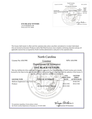 EVE BLACK VENTERS
133 EVERGREEN DR
WALLACE NC 28466
North Carolina
License No: 6561998 License NPN: 6561998
EVE BLACK VENTERS
LICENSE TYPE LINES OF AUTHORITY
LOA
EFFECTIVE
DATE
LICENSE
FIRST
ACTIVE
DATE
Medicare Supplement Long-Term Care 05/04/1991
Producer Life 09/23/1983 09/23/1983
Accident & Health or
Sickness
09/23/1983
Commissioner Of Insurance
This license shall remain in effect until the expiration date unless cancelled, surrendered or revoked. Individuals
who are licensed as Insurance Producers and/or Bail Bond licensees must complete continuing education and pay all
applicable renewal fees as required by North Carolina administrative code prior to the expiration date.
North Carolina
License No: 6561998 License NPN: 6561998
Department Of Insurance
EVE BLACK VENTERS
Who has fulfilled all of the conditions of eligibility imposed by the General Statutes of North Carolina and is hereby
licensed by this State (in the capacity stated below) and granted the privilege to act with the authority of this license. It
shall be valid until cancelled, surrendered or revoked.
LICENSE TYPE LINES OF AUTHORITY
LOA
EFFECTIVE
DATE
LICENSE
FIRST
ACTIVE DATE
Medicare Supplement Long-Term Care 05/04/1991
Producer Life 09/23/1983 09/23/1983
Accident & Health or Sickness 09/23/1983
For questions regarding a license please contact
the North Carolina Department of Insurance at: 919-807-6800 Commissioner Of Insurance
 