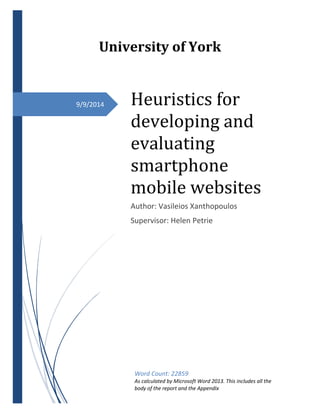 9/9/2014
University of York
Heuristics for
developing and
evaluating
smartphone
mobile websites
Author: Vasileios Xanthopoulos
Supervisor: Helen Petrie
Word Count: 22859
As calculated by Microsoft Word 2013. This includes all the
body of the report and the Appendix
 