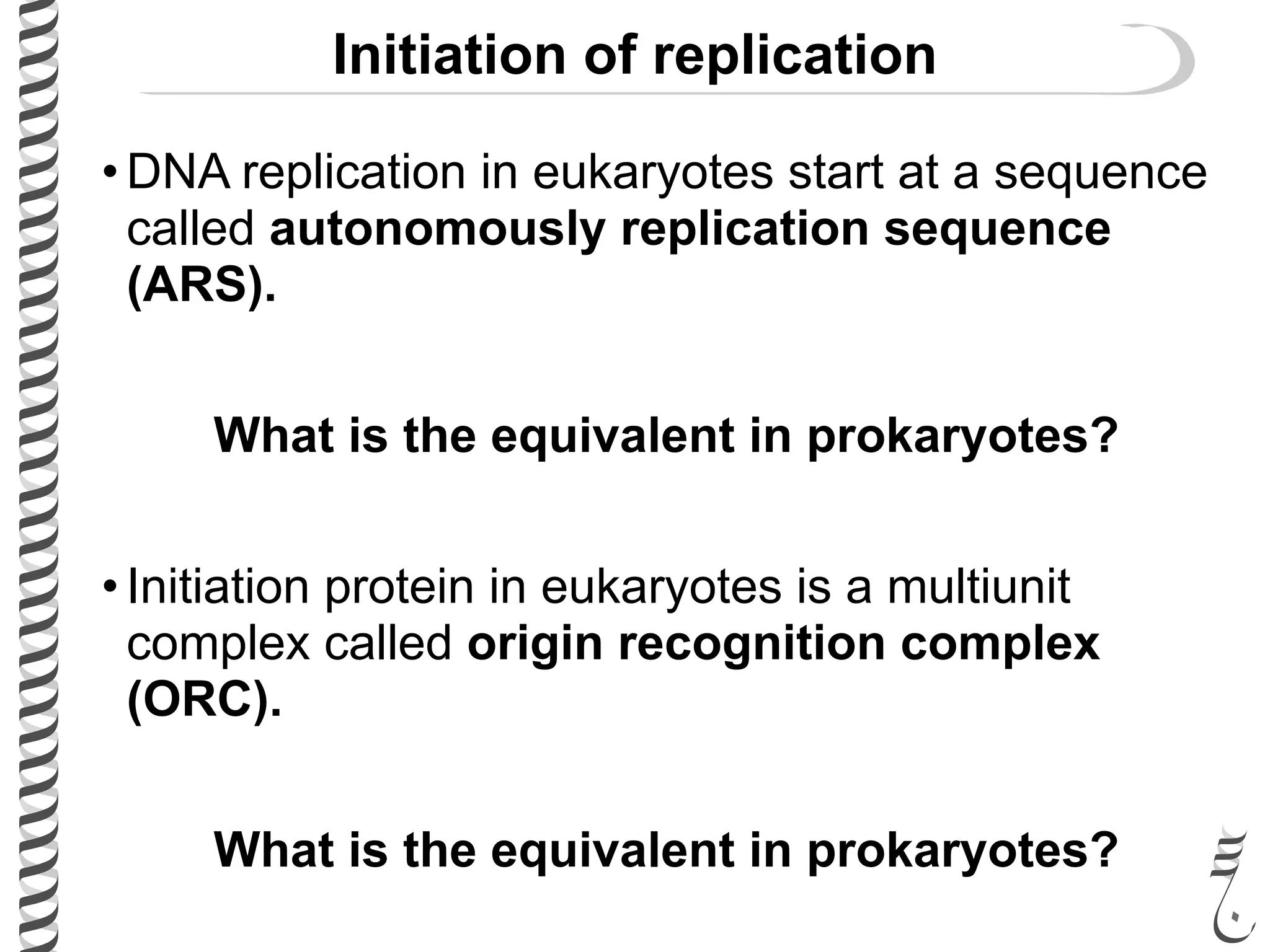 Initiation of replication
• DNA replication in eukaryotes start at a sequence
called autonomously replication sequence
(ARS).
What is the equivalent in prokaryotes?
• Initiation protein in eukaryotes is a multiunit
complex called origin recognition complex
(ORC).
What is the equivalent in prokaryotes?
 