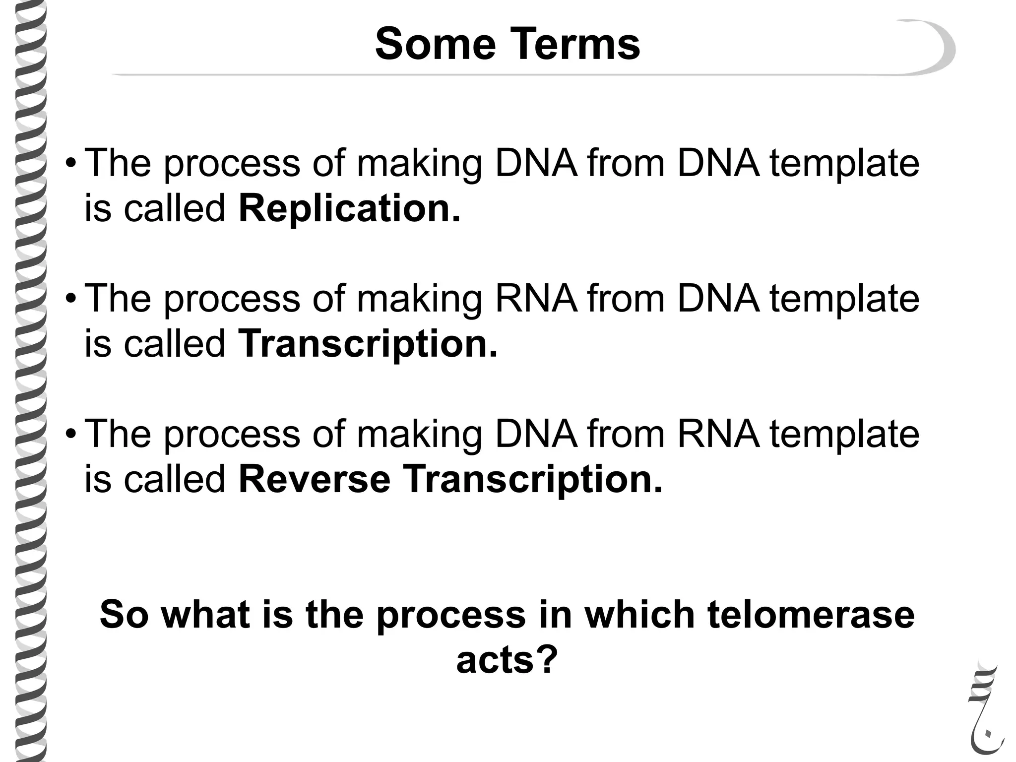 Some Terms
• The process of making DNA from DNA template
is called Replication.
• The process of making RNA from DNA template
is called Transcription.
• The process of making DNA from RNA template
is called Reverse Transcription.
So what is the process in which telomerase
acts?
 