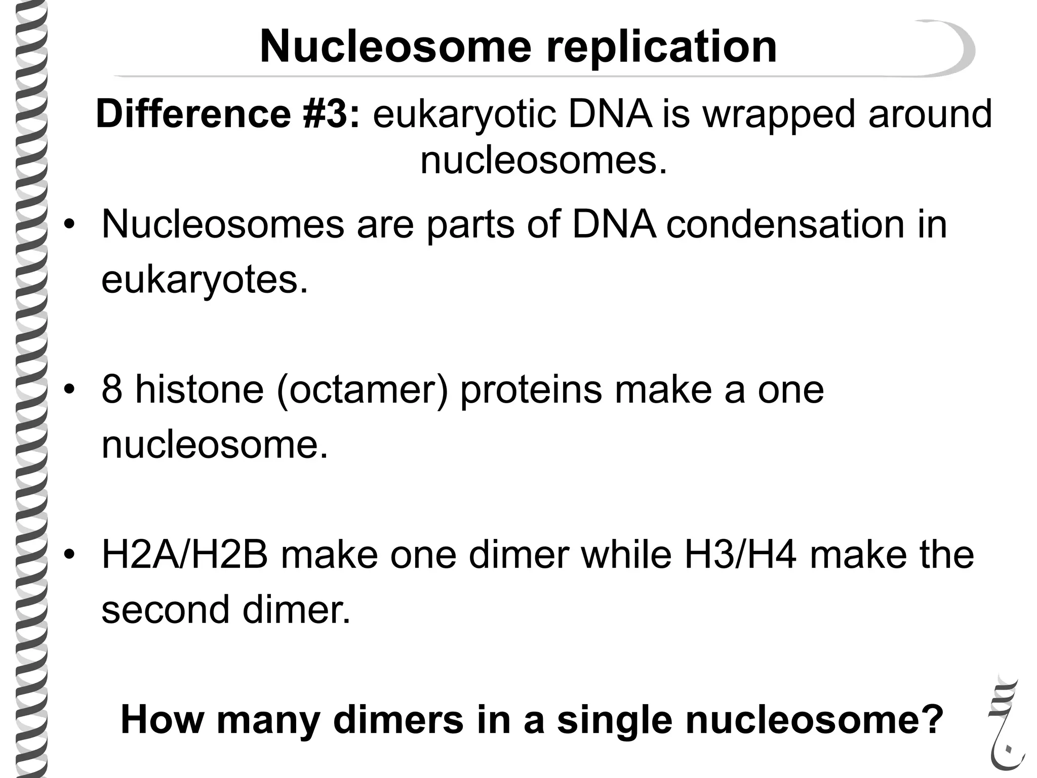 Nucleosome replication
• Nucleosomes are parts of DNA condensation in
eukaryotes.
• 8 histone (octamer) proteins make a one
nucleosome.
• H2A/H2B make one dimer while H3/H4 make the
second dimer.
How many dimers in a single nucleosome?
Difference #3: eukaryotic DNA is wrapped around
nucleosomes.
 