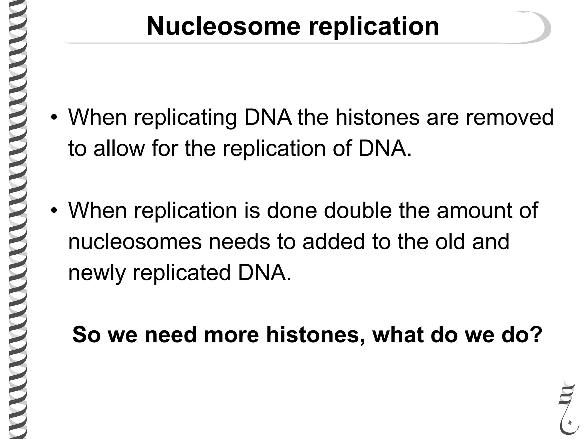 Nucleosome replication
• When replicating DNA the histones are removed
to allow for the replication of DNA.
• When replication is done double the amount of
nucleosomes needs to added to the old and
newly replicated DNA.
So we need more histones, what do we do?
 
