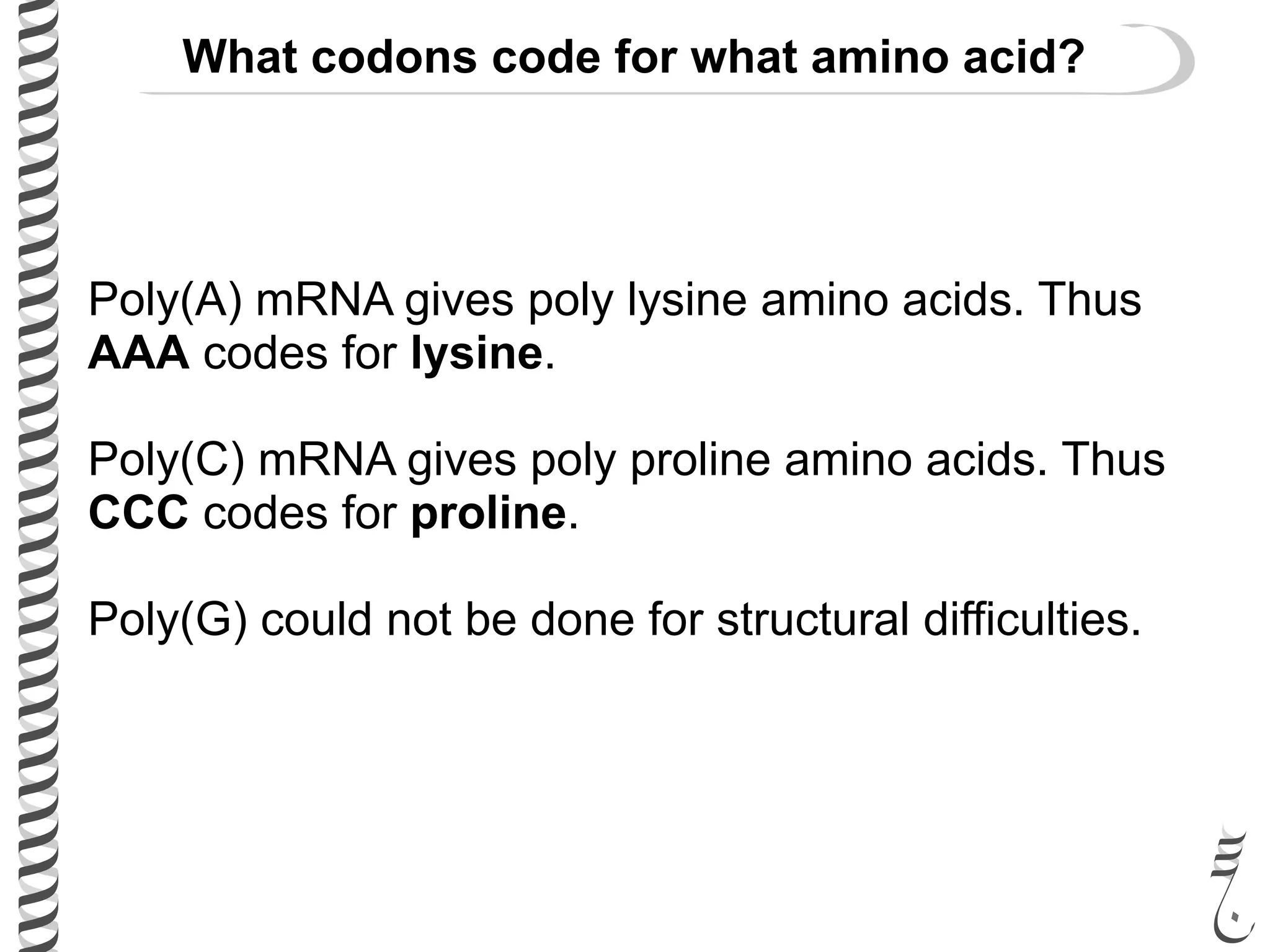 Poly(A) mRNA gives poly lysine amino acids. Thus
AAA codes for lysine.
Poly(C) mRNA gives poly proline amino acids. Thus
CCC codes for proline.
Poly(G) could not be done for structural difficulties.
What codons code for what amino acid?
 