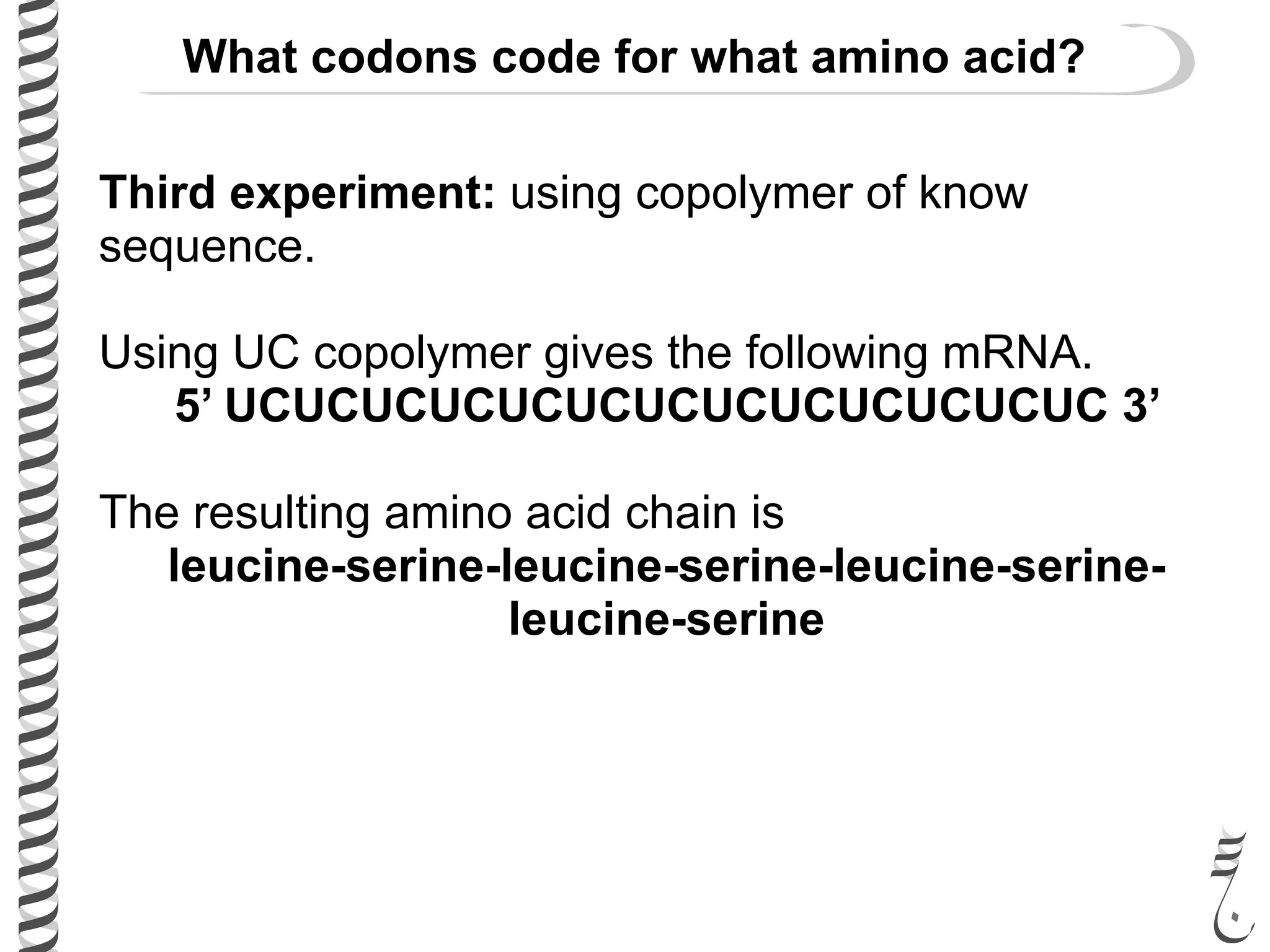 Third experiment: using copolymer of know
sequence.
Using UC copolymer gives the following mRNA.
5’ UCUCUCUCUCUCUCUCUCUCUCUCUC 3’
The resulting amino acid chain is
leucine-serine-leucine-serine-leucine-serine-
leucine-serine
What codons code for what amino acid?
 
