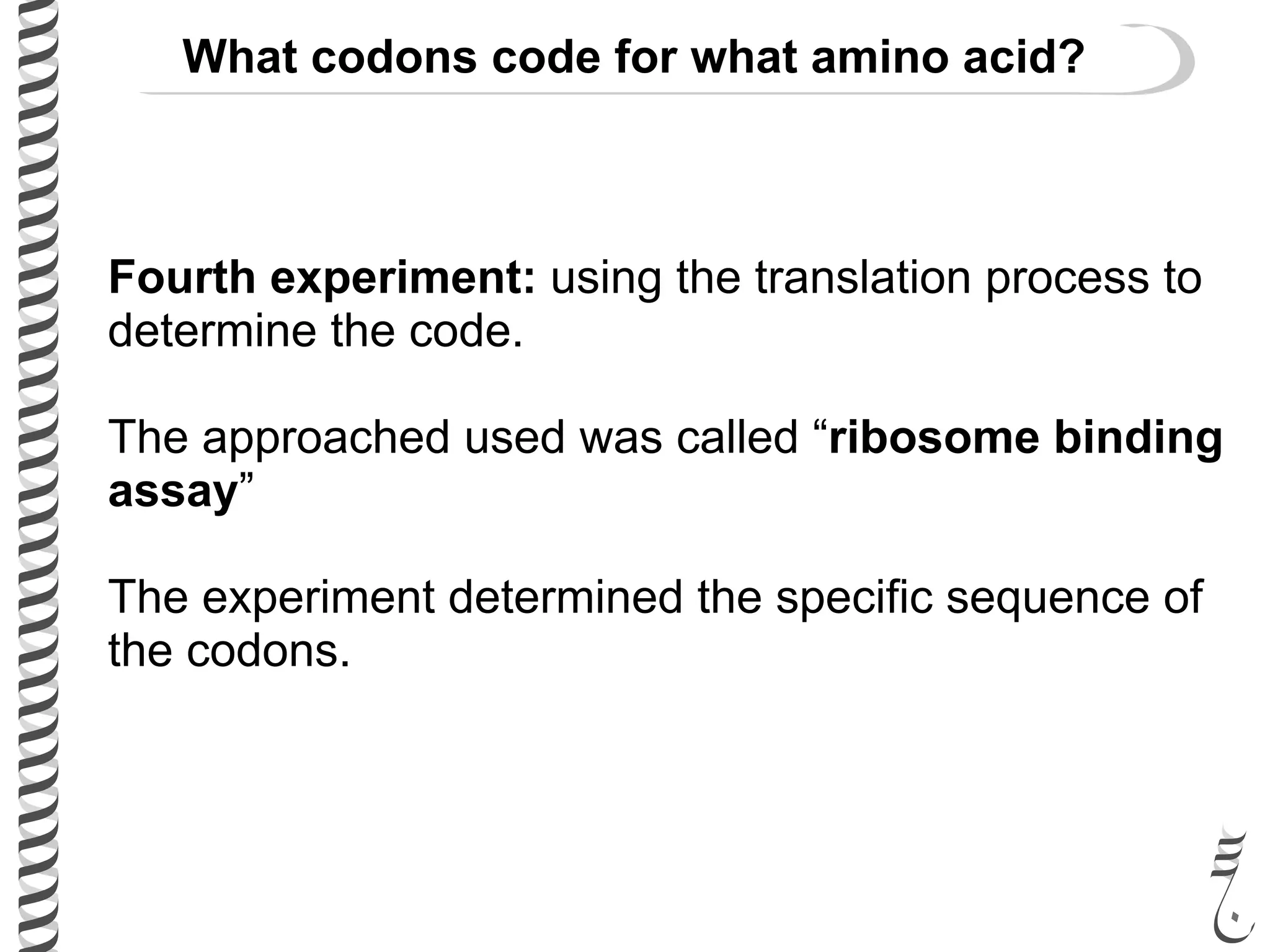 Fourth experiment: using the translation process to
determine the code.
The approached used was called “ribosome binding
assay”
The experiment determined the specific sequence of
the codons.
What codons code for what amino acid?
 