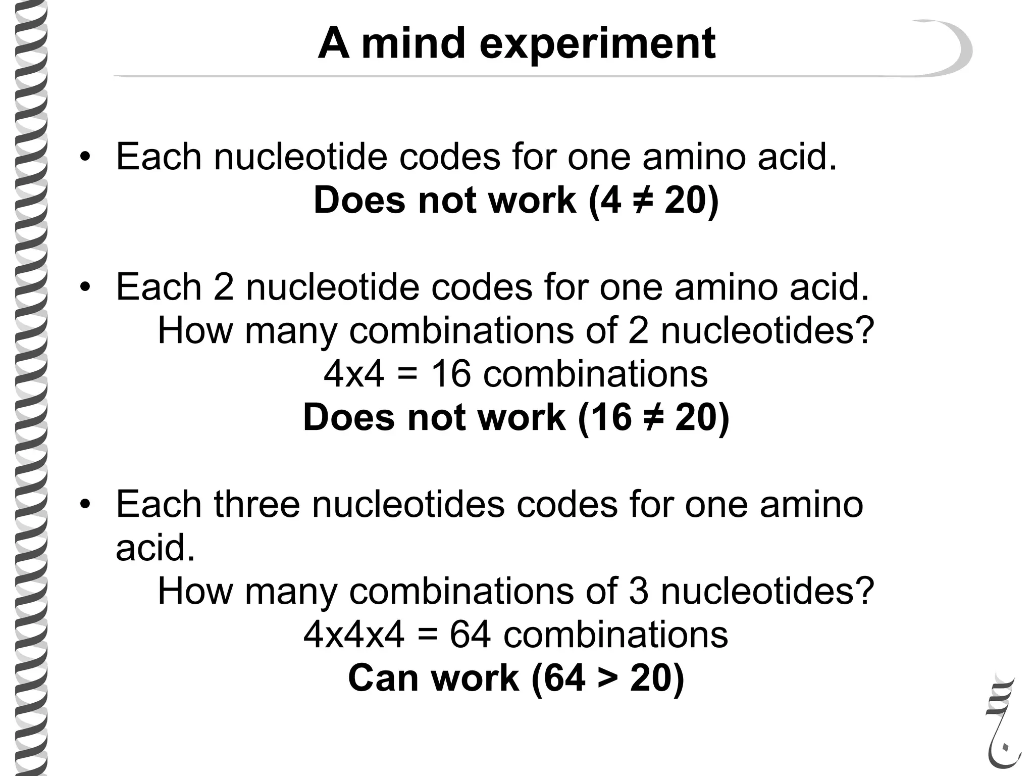 A mind experiment
• Each nucleotide codes for one amino acid.
Does not work (4 ≠ 20)
• Each 2 nucleotide codes for one amino acid.
How many combinations of 2 nucleotides?
4x4 = 16 combinations
Does not work (16 ≠ 20)
• Each three nucleotides codes for one amino
acid.
How many combinations of 3 nucleotides?
4x4x4 = 64 combinations
Can work (64 > 20)
 