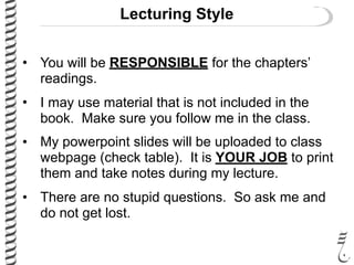 Lecturing Style
• You will be RESPONSIBLE for the chapters’
readings.
• I may use material that is not included in the
book. Make sure you follow me in the class.
• My powerpoint slides will be uploaded to class
webpage (check table). It is YOUR JOB to print
them and take notes during my lecture.
• There are no stupid questions. So ask me and
do not get lost.
 