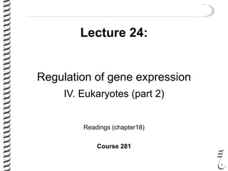 Lecture 24:
Regulation of gene expression
IV. Eukaryotes (part 2)
Readings (chapter18)
Course 281
 