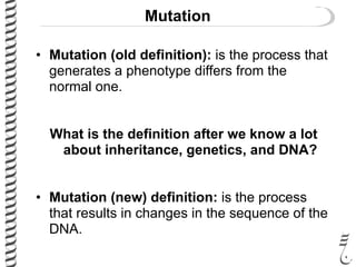 Mutation
• Mutation (old definition): is the process that
generates a phenotype differs from the
normal one.
What is the definition after we know a lot
about inheritance, genetics, and DNA?
• Mutation (new) definition: is the process
that results in changes in the sequence of the
DNA.
 