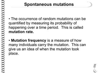 Spontaneous mutations
• The occurrence of random mutations can be
quantified by measuring its probability of
happening over a time period. This is called
mutation rate.
• Mutation frequency is a measure of how
many individuals carry the mutation. This can
give us an idea of when the mutation took
place.
 