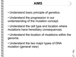 AIMS
• Understand basic principle of genetics.
• Understand the progression in our
understanding of the mutation concept.
• Understand the cell type and location where
mutations have hereditary consequences.
• Understand the location of mutations within the
genome.
• Understand the two major types of DNA
mutation (general view)
 