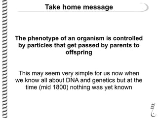 Take home message
The phenotype of an organism is controlled
by particles that get passed by parents to
offspring
This may seem very simple for us now when
we know all about DNA and genetics but at the
time (mid 1800) nothing was yet known
 