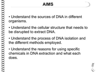 AIMS
• Understand the sources of DNA in different
organisms.
• Understand the cellular structure that needs to
be disrupted to extract DNA.
• Understand the process of DNA isolation and
the different methods employed.
• Understand the reasons for using specific
chemicals in DNA extraction and what each
does.
 
