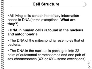 Cell Structure
• All living cells contain hereditary information
coded in DNA (some exceptions! What are
they?).
• DNA in human cells is found in the nucleus
and mitochondria.
• The DNA of the mitochondria resembles that of
bacteria.
• The DNA in the nucleus is packaged into 22
pairs of autosomal chromosomes and one pair of
sex chromosomes (XX or XY – some exceptions).
 