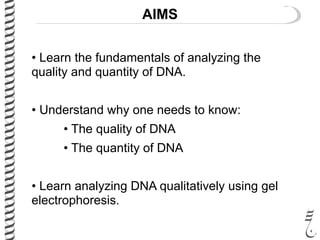 AIMS
• Learn the fundamentals of analyzing the
quality and quantity of DNA.
• Understand why one needs to know:
• The quality of DNA
• The quantity of DNA
• Learn analyzing DNA qualitatively using gel
electrophoresis.
 