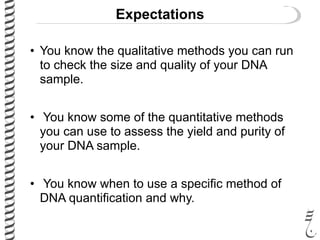 Expectations
• You know the qualitative methods you can run
to check the size and quality of your DNA
sample.
• You know some of the quantitative methods
you can use to assess the yield and purity of
your DNA sample.
• You know when to use a specific method of
DNA quantification and why.
 