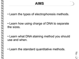 AIMS
• Learn the types of electrophoresis methods.
• Learn how using charge of DNA to separate
the sizes.
• Learn what DNA staining method you should
use and when.
• Learn the standard quantitative methods.
 