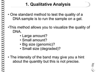 1. Qualitative Analysis
• One standard method to test the quality of a
DNA sample is to run the sample on a gel.
•This method allows you to visualize the quality of
DNA.
• Large amount?
• Small amount?
• Big size (genomic)?
• Small size (degraded)?
• The intensity of the band may give you a hint
about the quantity but this is not precise.
 