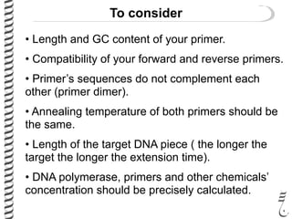To consider
• Length and GC content of your primer.
• Compatibility of your forward and reverse primers.
• Primer’s sequences do not complement each
other (primer dimer).
• Annealing temperature of both primers should be
the same.
• Length of the target DNA piece ( the longer the
target the longer the extension time).
• DNA polymerase, primers and other chemicals’
concentration should be precisely calculated.
 