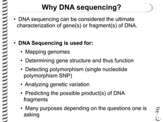 Why DNA sequencing?
• DNA sequencing can be considered the ultimate
characterization of gene(s) or fragment(s) of DNA.
• DNA Sequencing is used for:
• Mapping genomes
• Determining gene structure and thus function
• Detecting polymorphism (single nucleotide
polymorphism SNP)
• Analyzing genetic variation
• Predicting the possible product(s) of DNA
fragments
• Many purposes depending on the questions one is
asking
 