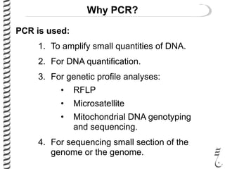 Why PCR?
PCR is used:
1. To amplify small quantities of DNA.
2. For DNA quantification.
3. For genetic profile analyses:
• RFLP
• Microsatellite
• Mitochondrial DNA genotyping
and sequencing.
4. For sequencing small section of the
genome or the genome.
 