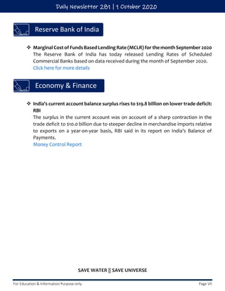For Education & Information Purpose only. Page VII
Daily Newsletter 281 | 1 October 2020
❖ Marginal Cost of Funds Based Lending Rate (MCLR) for the month September 2020
The Reserve Bank of India has today released Lending Rates of Scheduled
Commercial Banks based on data received during the month of September 2020.
Click here for more details
❖ India’s current account balance surplus rises to $19.8 billion on lower trade deficit:
RBI
The surplus in the current account was on account of a sharp contraction in the
trade deficit to $10.0 billion due to steeper decline in merchandise imports relative
to exports on a year-on-year basis, RBI said in its report on India's Balance of
Payments.
Money Control Report
SAVE WATER || SAVE UNIVERSE
Economy & Finance
Reserve Bank of India
 