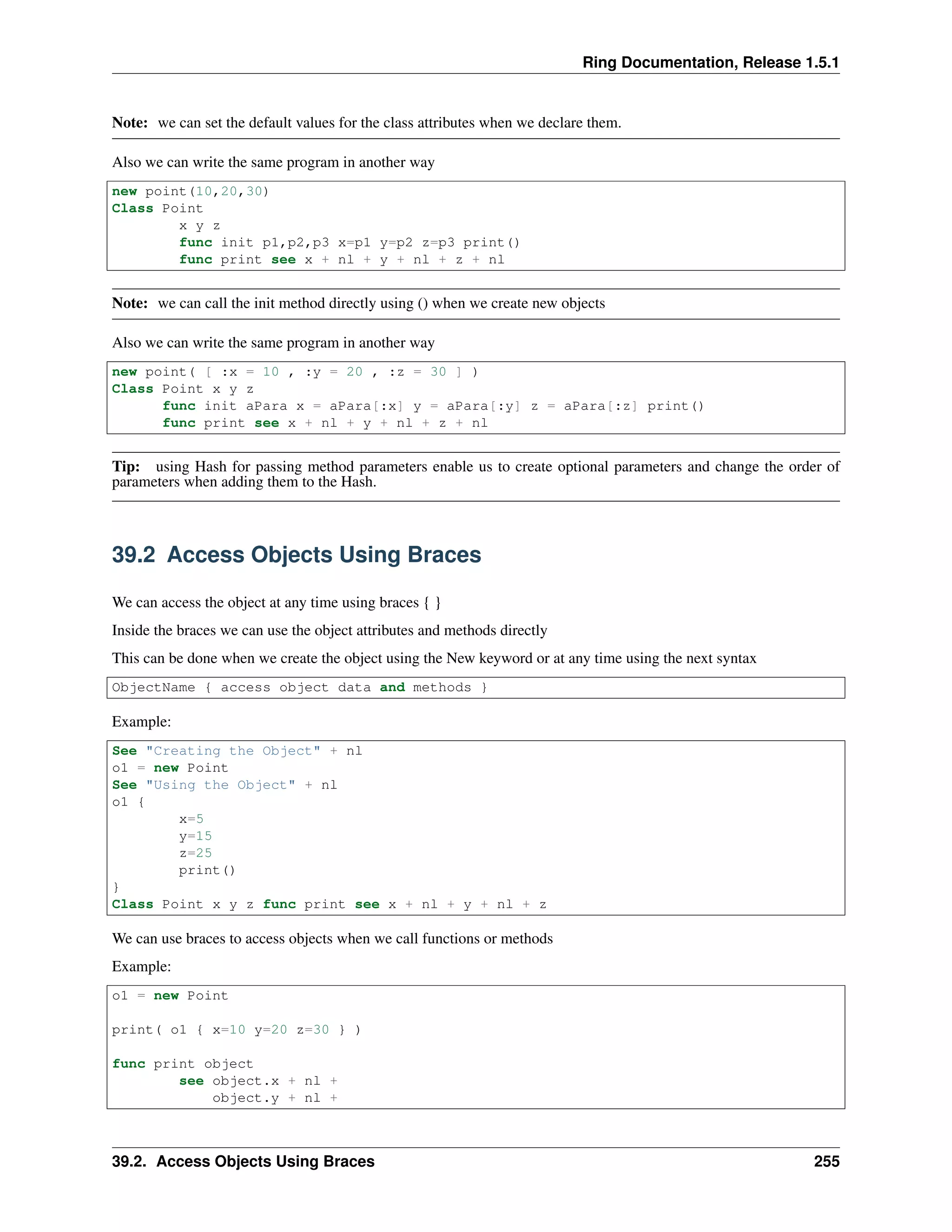 Ring Documentation, Release 1.5.1
Note: we can set the default values for the class attributes when we declare them.
Also we can write the same program in another way
new point(10,20,30)
Class Point
x y z
func init p1,p2,p3 x=p1 y=p2 z=p3 print()
func print see x + nl + y + nl + z + nl
Note: we can call the init method directly using () when we create new objects
Also we can write the same program in another way
new point( [ :x = 10 , :y = 20 , :z = 30 ] )
Class Point x y z
func init aPara x = aPara[:x] y = aPara[:y] z = aPara[:z] print()
func print see x + nl + y + nl + z + nl
Tip: using Hash for passing method parameters enable us to create optional parameters and change the order of
parameters when adding them to the Hash.
39.2 Access Objects Using Braces
We can access the object at any time using braces { }
Inside the braces we can use the object attributes and methods directly
This can be done when we create the object using the New keyword or at any time using the next syntax
ObjectName { access object data and methods }
Example:
See "Creating the Object" + nl
o1 = new Point
See "Using the Object" + nl
o1 {
x=5
y=15
z=25
print()
}
Class Point x y z func print see x + nl + y + nl + z
We can use braces to access objects when we call functions or methods
Example:
o1 = new Point
print( o1 { x=10 y=20 z=30 } )
func print object
see object.x + nl +
object.y + nl +
39.2. Access Objects Using Braces 255
 