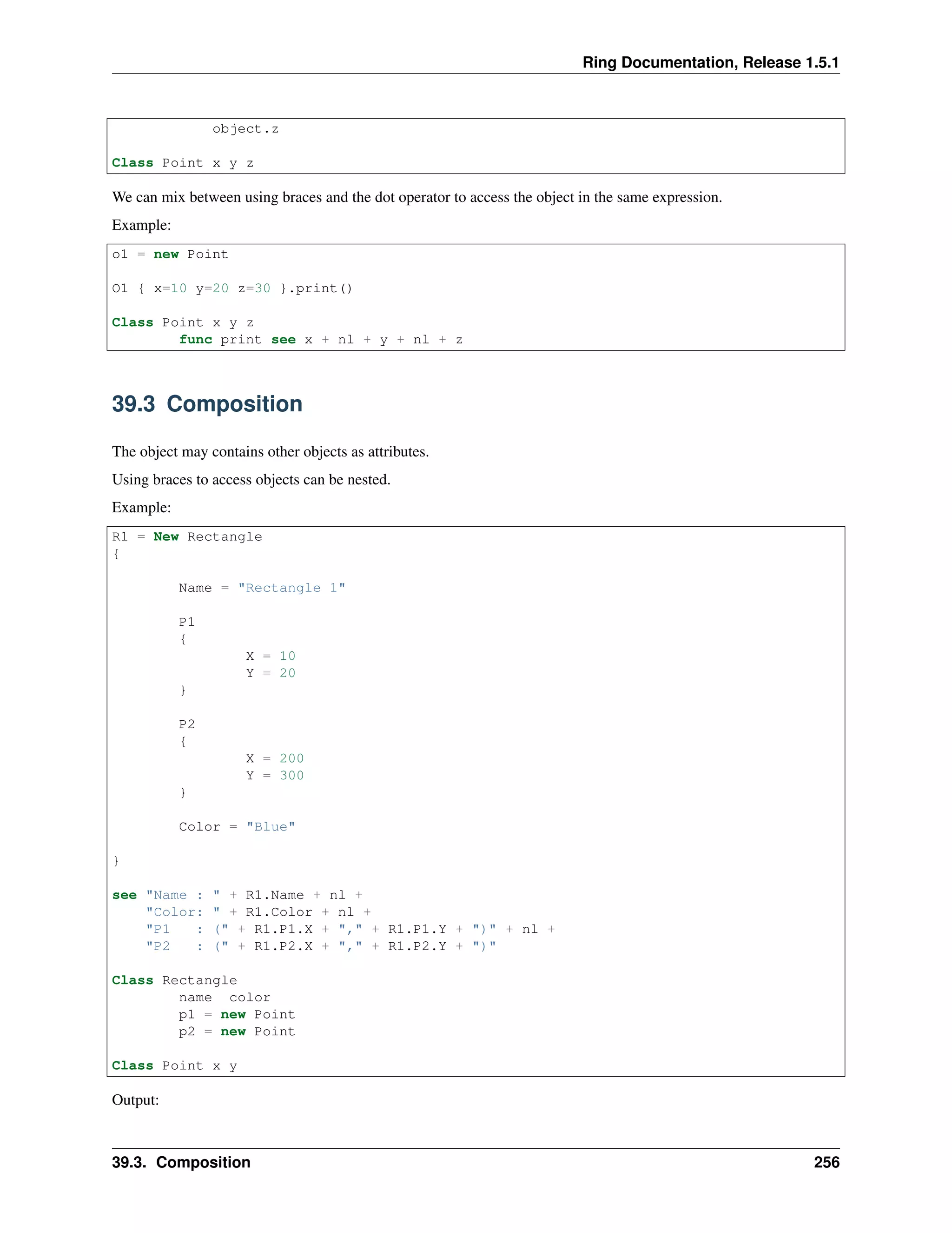 Ring Documentation, Release 1.5.1
object.z
Class Point x y z
We can mix between using braces and the dot operator to access the object in the same expression.
Example:
o1 = new Point
O1 { x=10 y=20 z=30 }.print()
Class Point x y z
func print see x + nl + y + nl + z
39.3 Composition
The object may contains other objects as attributes.
Using braces to access objects can be nested.
Example:
R1 = New Rectangle
{
Name = "Rectangle 1"
P1
{
X = 10
Y = 20
}
P2
{
X = 200
Y = 300
}
Color = "Blue"
}
see "Name : " + R1.Name + nl +
"Color: " + R1.Color + nl +
"P1 : (" + R1.P1.X + "," + R1.P1.Y + ")" + nl +
"P2 : (" + R1.P2.X + "," + R1.P2.Y + ")"
Class Rectangle
name color
p1 = new Point
p2 = new Point
Class Point x y
Output:
39.3. Composition 256
 