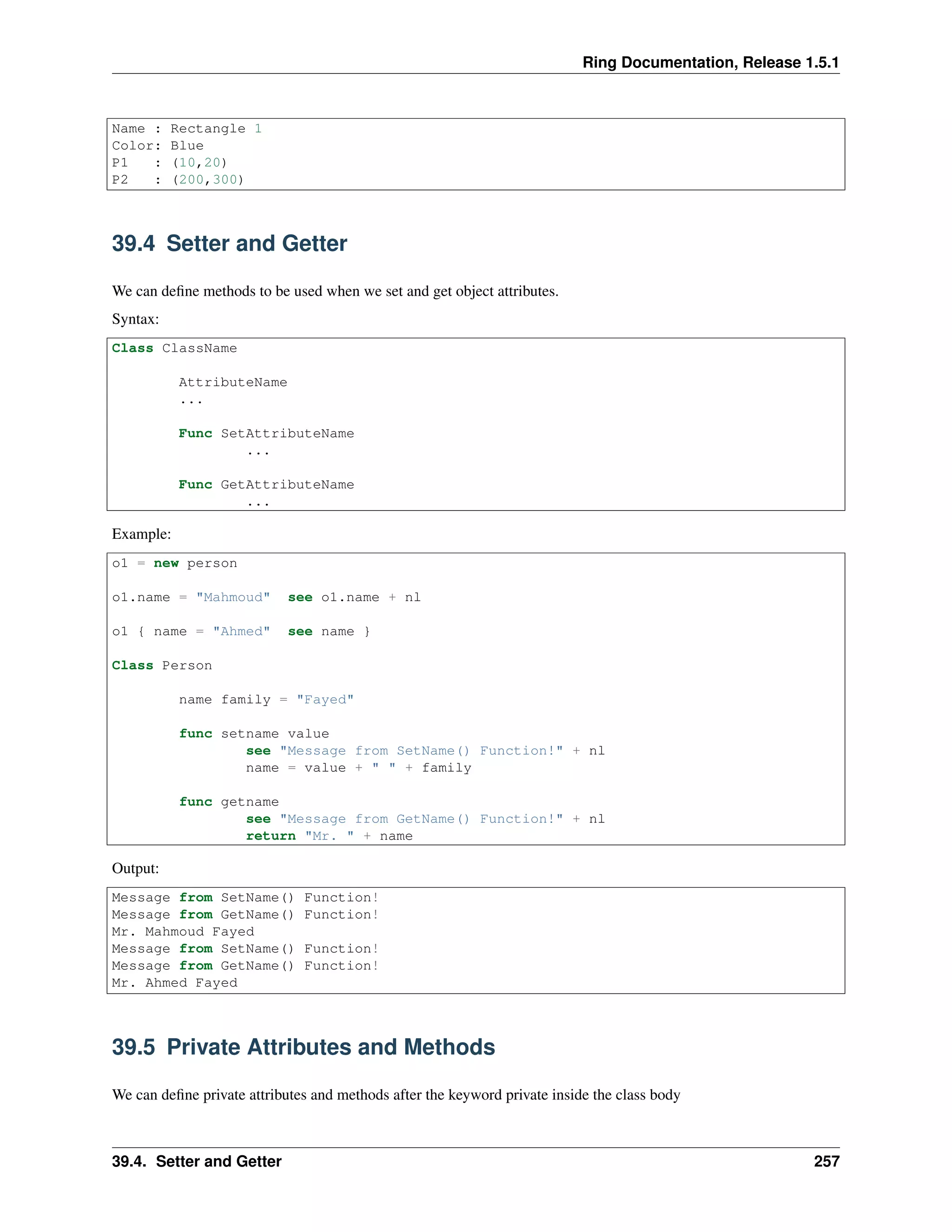 Ring Documentation, Release 1.5.1
Name : Rectangle 1
Color: Blue
P1 : (10,20)
P2 : (200,300)
39.4 Setter and Getter
We can deﬁne methods to be used when we set and get object attributes.
Syntax:
Class ClassName
AttributeName
...
Func SetAttributeName
...
Func GetAttributeName
...
Example:
o1 = new person
o1.name = "Mahmoud" see o1.name + nl
o1 { name = "Ahmed" see name }
Class Person
name family = "Fayed"
func setname value
see "Message from SetName() Function!" + nl
name = value + " " + family
func getname
see "Message from GetName() Function!" + nl
return "Mr. " + name
Output:
Message from SetName() Function!
Message from GetName() Function!
Mr. Mahmoud Fayed
Message from SetName() Function!
Message from GetName() Function!
Mr. Ahmed Fayed
39.5 Private Attributes and Methods
We can deﬁne private attributes and methods after the keyword private inside the class body
39.4. Setter and Getter 257
 