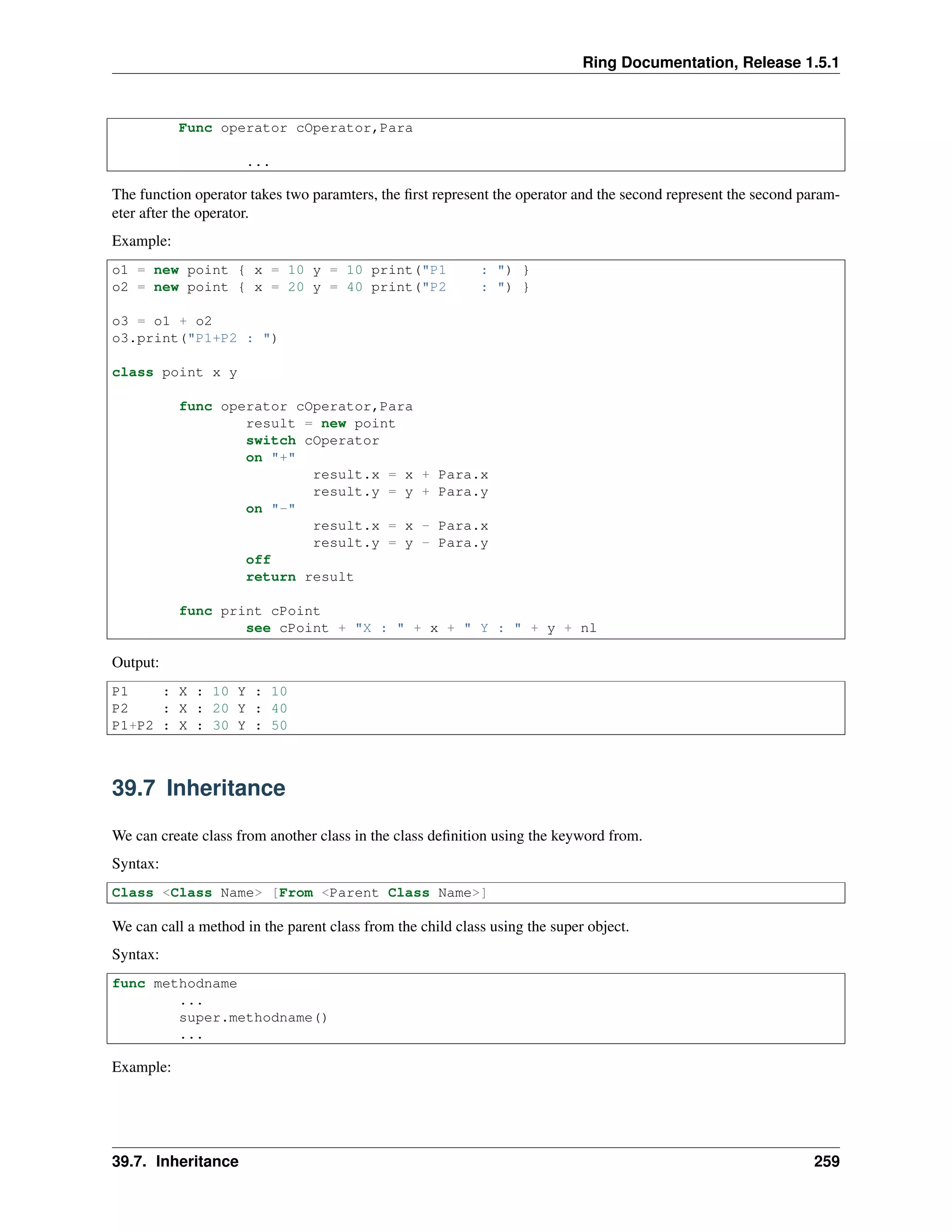 Ring Documentation, Release 1.5.1
Func operator cOperator,Para
...
The function operator takes two paramters, the ﬁrst represent the operator and the second represent the second param-
eter after the operator.
Example:
o1 = new point { x = 10 y = 10 print("P1 : ") }
o2 = new point { x = 20 y = 40 print("P2 : ") }
o3 = o1 + o2
o3.print("P1+P2 : ")
class point x y
func operator cOperator,Para
result = new point
switch cOperator
on "+"
result.x = x + Para.x
result.y = y + Para.y
on "-"
result.x = x - Para.x
result.y = y - Para.y
off
return result
func print cPoint
see cPoint + "X : " + x + " Y : " + y + nl
Output:
P1 : X : 10 Y : 10
P2 : X : 20 Y : 40
P1+P2 : X : 30 Y : 50
39.7 Inheritance
We can create class from another class in the class deﬁnition using the keyword from.
Syntax:
Class <Class Name> [From <Parent Class Name>]
We can call a method in the parent class from the child class using the super object.
Syntax:
func methodname
...
super.methodname()
...
Example:
39.7. Inheritance 259
 