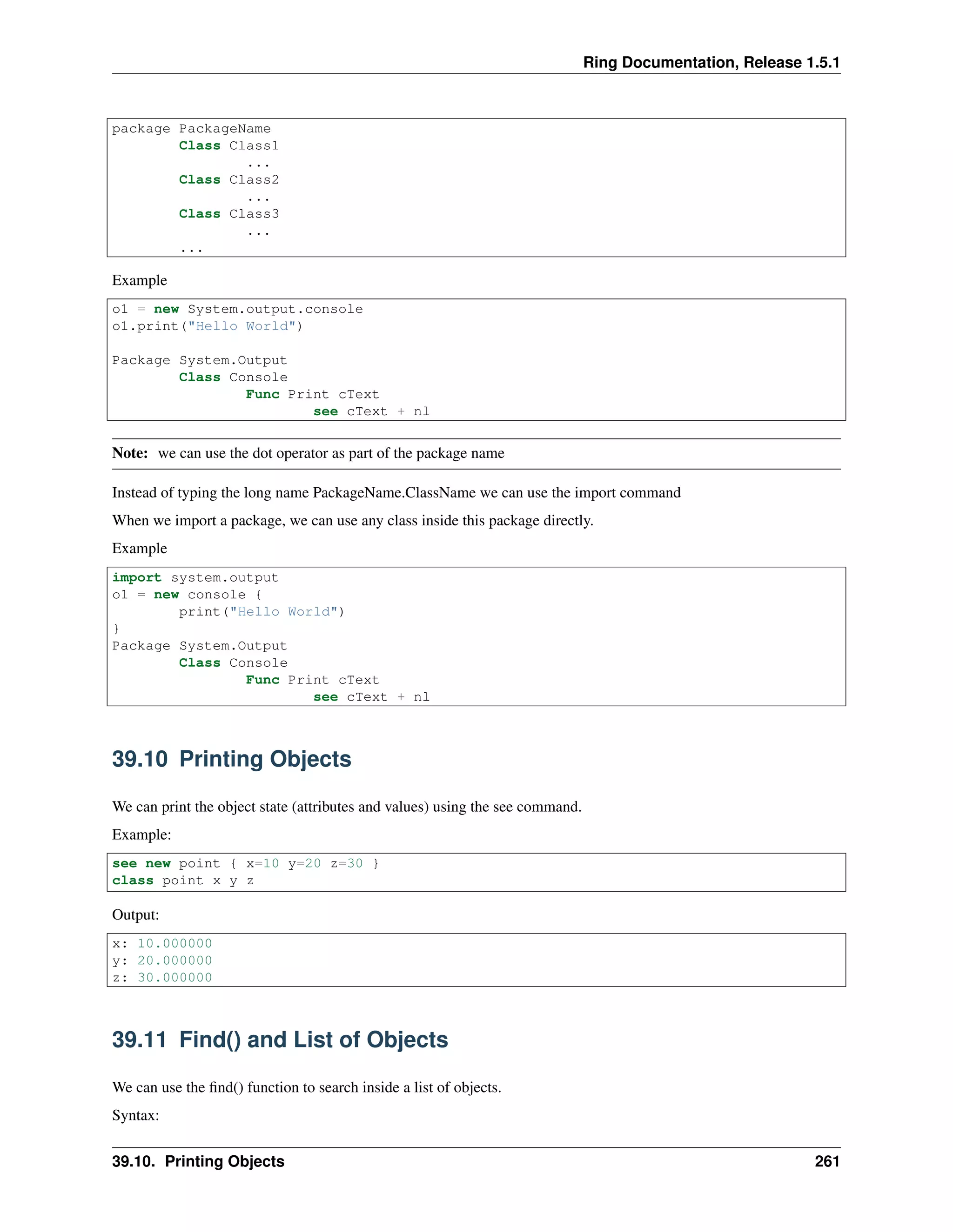 Ring Documentation, Release 1.5.1
package PackageName
Class Class1
...
Class Class2
...
Class Class3
...
...
Example
o1 = new System.output.console
o1.print("Hello World")
Package System.Output
Class Console
Func Print cText
see cText + nl
Note: we can use the dot operator as part of the package name
Instead of typing the long name PackageName.ClassName we can use the import command
When we import a package, we can use any class inside this package directly.
Example
import system.output
o1 = new console {
print("Hello World")
}
Package System.Output
Class Console
Func Print cText
see cText + nl
39.10 Printing Objects
We can print the object state (attributes and values) using the see command.
Example:
see new point { x=10 y=20 z=30 }
class point x y z
Output:
x: 10.000000
y: 20.000000
z: 30.000000
39.11 Find() and List of Objects
We can use the ﬁnd() function to search inside a list of objects.
Syntax:
39.10. Printing Objects 261
 