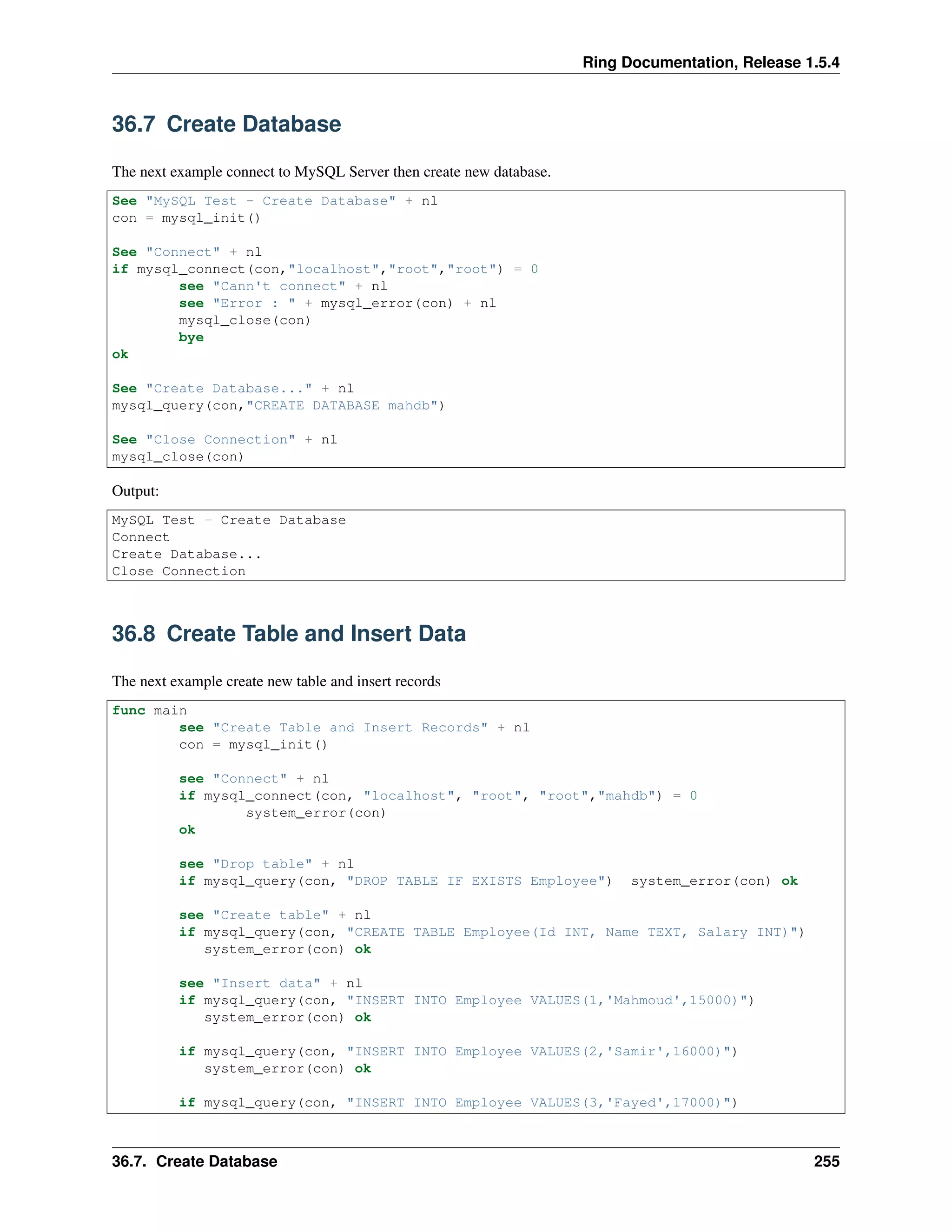 Ring Documentation, Release 1.5.4
36.7 Create Database
The next example connect to MySQL Server then create new database.
See "MySQL Test - Create Database" + nl
con = mysql_init()
See "Connect" + nl
if mysql_connect(con,"localhost","root","root") = 0
see "Cann't connect" + nl
see "Error : " + mysql_error(con) + nl
mysql_close(con)
bye
ok
See "Create Database..." + nl
mysql_query(con,"CREATE DATABASE mahdb")
See "Close Connection" + nl
mysql_close(con)
Output:
MySQL Test - Create Database
Connect
Create Database...
Close Connection
36.8 Create Table and Insert Data
The next example create new table and insert records
func main
see "Create Table and Insert Records" + nl
con = mysql_init()
see "Connect" + nl
if mysql_connect(con, "localhost", "root", "root","mahdb") = 0
system_error(con)
ok
see "Drop table" + nl
if mysql_query(con, "DROP TABLE IF EXISTS Employee") system_error(con) ok
see "Create table" + nl
if mysql_query(con, "CREATE TABLE Employee(Id INT, Name TEXT, Salary INT)")
system_error(con) ok
see "Insert data" + nl
if mysql_query(con, "INSERT INTO Employee VALUES(1,'Mahmoud',15000)")
system_error(con) ok
if mysql_query(con, "INSERT INTO Employee VALUES(2,'Samir',16000)")
system_error(con) ok
if mysql_query(con, "INSERT INTO Employee VALUES(3,'Fayed',17000)")
36.7. Create Database 255
 