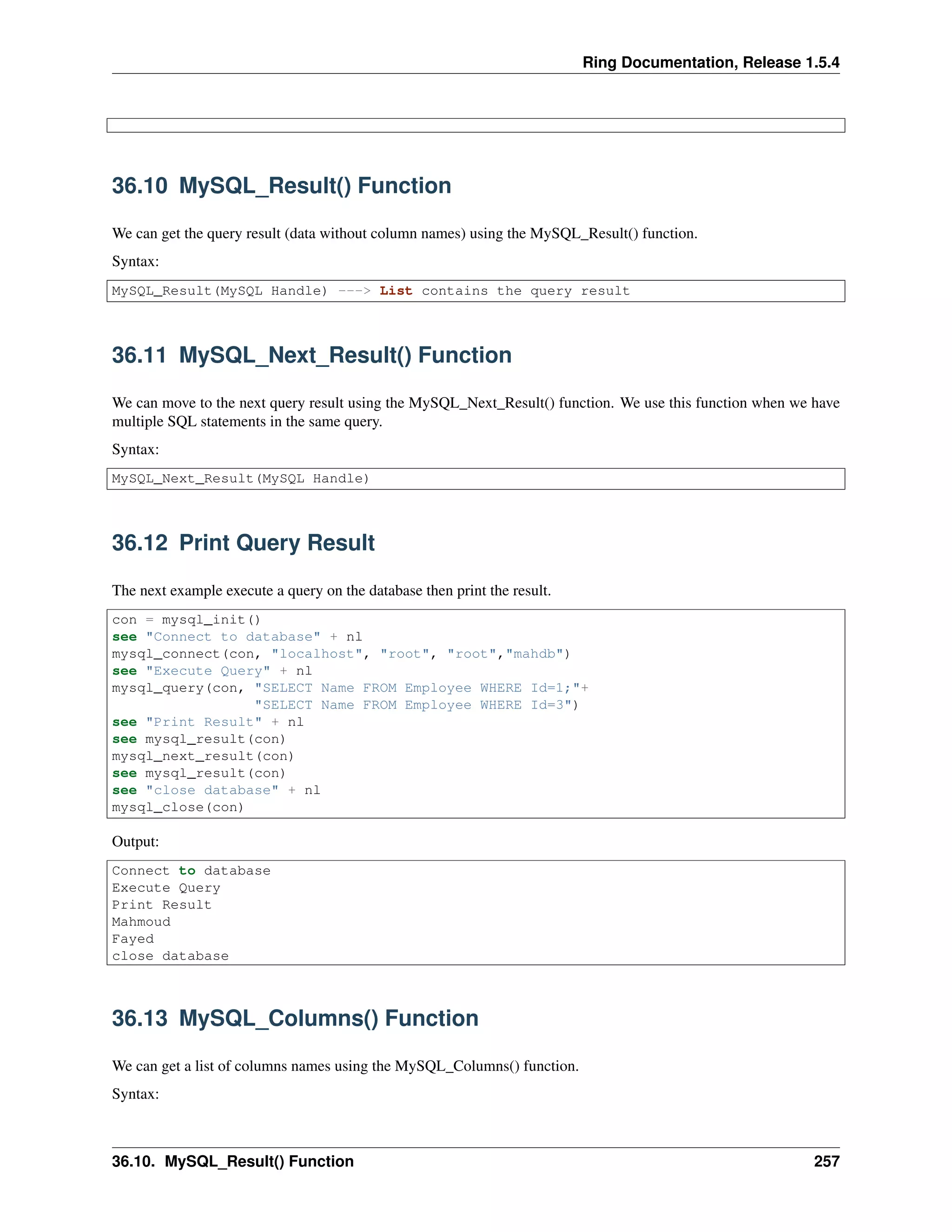 Ring Documentation, Release 1.5.4
36.10 MySQL_Result() Function
We can get the query result (data without column names) using the MySQL_Result() function.
Syntax:
MySQL_Result(MySQL Handle) ---> List contains the query result
36.11 MySQL_Next_Result() Function
We can move to the next query result using the MySQL_Next_Result() function. We use this function when we have
multiple SQL statements in the same query.
Syntax:
MySQL_Next_Result(MySQL Handle)
36.12 Print Query Result
The next example execute a query on the database then print the result.
con = mysql_init()
see "Connect to database" + nl
mysql_connect(con, "localhost", "root", "root","mahdb")
see "Execute Query" + nl
mysql_query(con, "SELECT Name FROM Employee WHERE Id=1;"+
"SELECT Name FROM Employee WHERE Id=3")
see "Print Result" + nl
see mysql_result(con)
mysql_next_result(con)
see mysql_result(con)
see "close database" + nl
mysql_close(con)
Output:
Connect to database
Execute Query
Print Result
Mahmoud
Fayed
close database
36.13 MySQL_Columns() Function
We can get a list of columns names using the MySQL_Columns() function.
Syntax:
36.10. MySQL_Result() Function 257
 