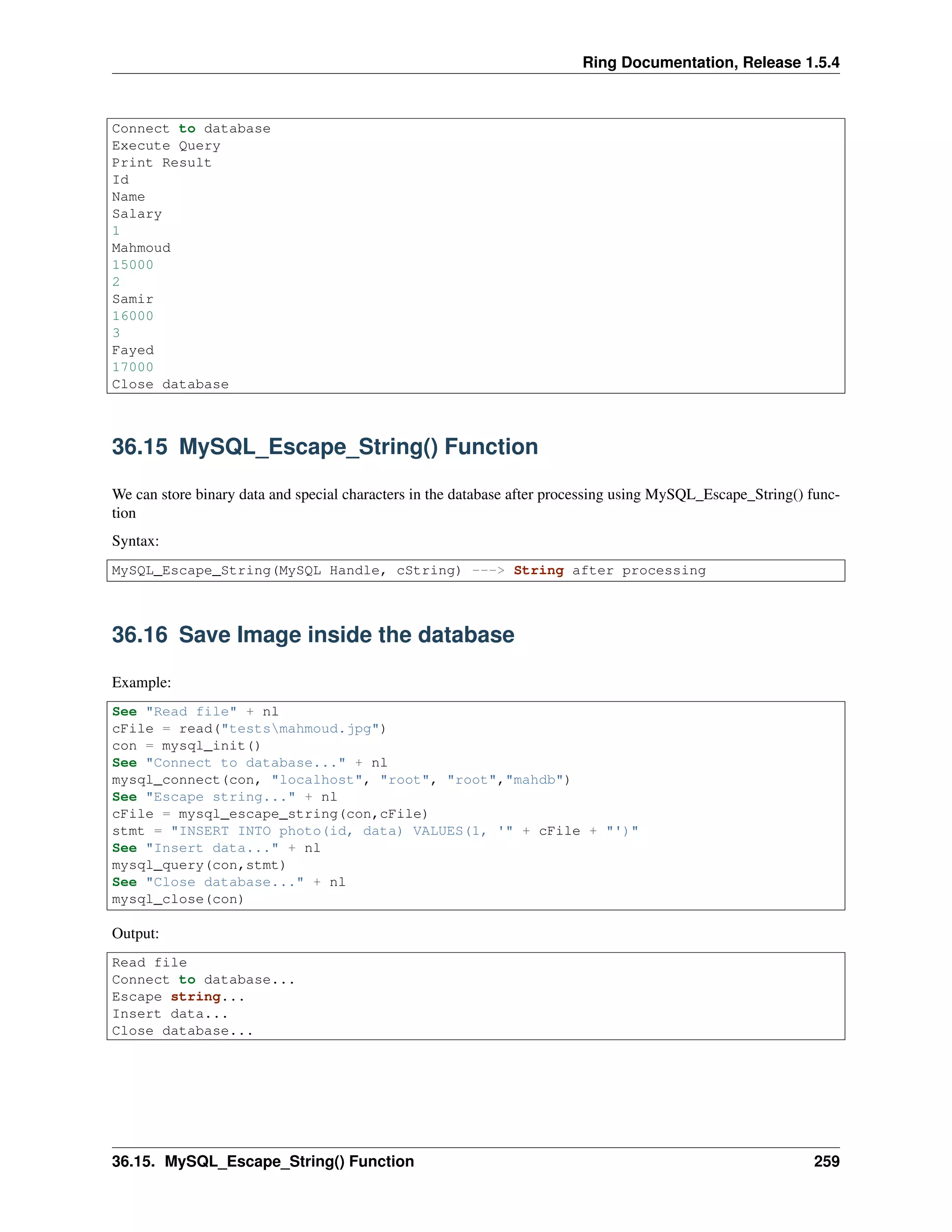 Ring Documentation, Release 1.5.4
Connect to database
Execute Query
Print Result
Id
Name
Salary
1
Mahmoud
15000
2
Samir
16000
3
Fayed
17000
Close database
36.15 MySQL_Escape_String() Function
We can store binary data and special characters in the database after processing using MySQL_Escape_String() func-
tion
Syntax:
MySQL_Escape_String(MySQL Handle, cString) ---> String after processing
36.16 Save Image inside the database
Example:
See "Read file" + nl
cFile = read("testsmahmoud.jpg")
con = mysql_init()
See "Connect to database..." + nl
mysql_connect(con, "localhost", "root", "root","mahdb")
See "Escape string..." + nl
cFile = mysql_escape_string(con,cFile)
stmt = "INSERT INTO photo(id, data) VALUES(1, '" + cFile + "')"
See "Insert data..." + nl
mysql_query(con,stmt)
See "Close database..." + nl
mysql_close(con)
Output:
Read file
Connect to database...
Escape string...
Insert data...
Close database...
36.15. MySQL_Escape_String() Function 259
 
