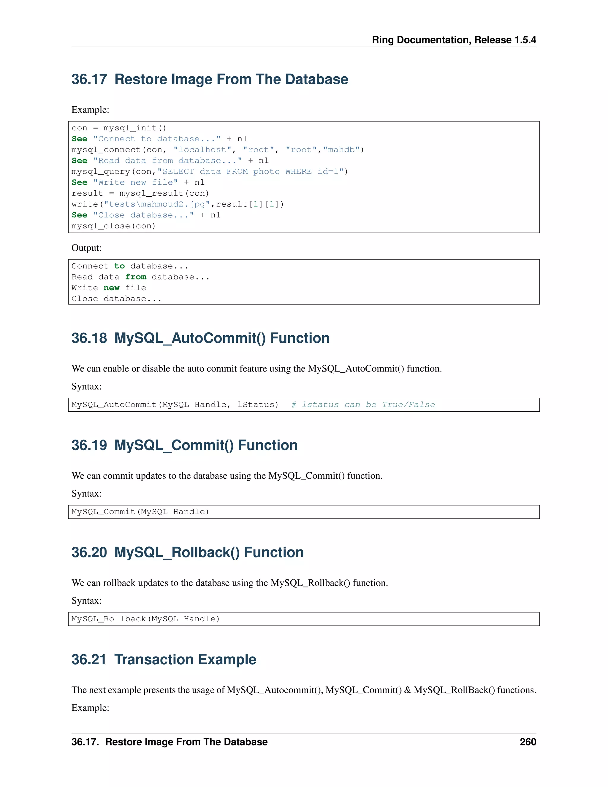 Ring Documentation, Release 1.5.4
36.17 Restore Image From The Database
Example:
con = mysql_init()
See "Connect to database..." + nl
mysql_connect(con, "localhost", "root", "root","mahdb")
See "Read data from database..." + nl
mysql_query(con,"SELECT data FROM photo WHERE id=1")
See "Write new file" + nl
result = mysql_result(con)
write("testsmahmoud2.jpg",result[1][1])
See "Close database..." + nl
mysql_close(con)
Output:
Connect to database...
Read data from database...
Write new file
Close database...
36.18 MySQL_AutoCommit() Function
We can enable or disable the auto commit feature using the MySQL_AutoCommit() function.
Syntax:
MySQL_AutoCommit(MySQL Handle, lStatus) # lstatus can be True/False
36.19 MySQL_Commit() Function
We can commit updates to the database using the MySQL_Commit() function.
Syntax:
MySQL_Commit(MySQL Handle)
36.20 MySQL_Rollback() Function
We can rollback updates to the database using the MySQL_Rollback() function.
Syntax:
MySQL_Rollback(MySQL Handle)
36.21 Transaction Example
The next example presents the usage of MySQL_Autocommit(), MySQL_Commit() & MySQL_RollBack() functions.
Example:
36.17. Restore Image From The Database 260
 