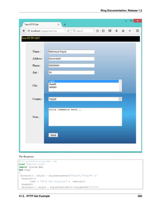 Ring Documentation, Release 1.2
The Response
#!c:ringbinring.exe -cgi
Load "weblib.ring"
Import System.Web
New Page
{
divstart([ :style = styledivcenter("800px","500px") ])
boxstart()
text ( "HTTP GET Response" ) newline()
boxend()
divstart([ :style = stylefloatleft()+stylewidth("10%")+
41.5. HTTP Get Example 260
 