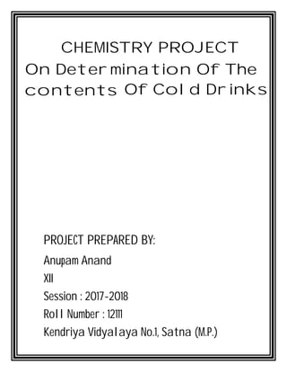 CHEMISTRY PROJECT
On Determination Of The
contents Of Cold Drinks
PROJECT PREPARED BY:
Anupam Anand
XII
Session : 2017-2018
Roll Number : 12111
Kendriya Vidyalaya No.1, Satna (M.P.)
 