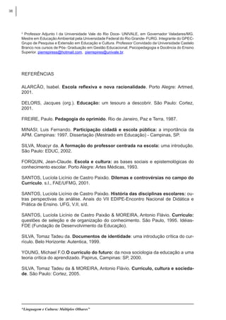 38
“Linguagem e Cultura: Múltiplos Olhares”
2
Professor Adjunto I da Universidade Vale do Rio Doce- UNIVALE, em Governador Valadares/MG.
Mestre em Educação Ambiental pela Universidade Federal do Rio Grande- FURG. Integrante do GPEC-
Grupo de Pesquisa e Extensão em Educação e Cultura. Professor Convidado da Universidade Castelo
Branco nos cursos de Pós- Graduação em Gestão Educacional, Psicopedagogia e Docência do Ensino
Superior. pierrepiress@hotmail.com, pierrepires@univale.br.
Referências
ALARCÃO, Isabel. Escola reflexiva e nova racionalidade. Porto Alegre: Artmed,
2001.
DELORS, Jacques (org.). Educação: um tesouro a descobrir. São Paulo: Cortez,
2001.
FREIRE, Paulo. Pedagogia do oprimido. Rio de Janeiro, Paz e Terra, 1987.
MINASI, Luis Fernando. Participação cidadã e escola pública: a importância da
APM. Campinas: 1997. Dissertação (Mestrado em Educação) - Campinas, SP.
SILVA, Moacyr da. A formação do professor centrada na escola: uma introdução.
São Paulo: EDUC, 2002.
FORQUIN, Jean-Claude. Escola e cultura: as bases sociais e epistemológicas do
conhecimento escolar. Porto Alegre: Artes Médicas, 1993.
SANTOS, Lucíola Licínio de Castro Paixão. Dilemas e controvérsias no campo do
Currículo. s.l., FAE/UFMG, 2001.
SANTOS, Lucíola Licínio de Castro Paixão. História das disciplinas escolares: ou-
tras perspectivas de análise. Anais do VII EDIPE-Encontro Nacional de Didática e
Prática de Ensino. UFG, V.II, s/d.
SANTOS, Lucíola Licínio de Castro Paixão & MOREIRA, Antonio Flávio. Currículo:
questões de seleção e de organização do conhecimento. São Paulo, 1995. Idéias-
FDE (Fundação de Desenvolvimento da Educação).
SILVA, Tomaz Tadeu da. Documentos de identidade: uma introdução crítica do cur-
rículo. Belo Horizonte: Autentica, 1999.
YOUNG, Michael F.O.O currículo do futuro: da nova sociologia da educação a uma
teoria crítica do aprendizado. Papirus, Campinas: SP, 2000.
SILVA, Tomaz Tadeu da & MOREIRA, Antonio Flávio. Currículo, cultura e socieda-
de. São Paulo: Cortez, 2005.
 