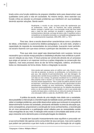 30
“Linguagem e Cultura: Múltiplos Olhares”
brado entre uma função sistêmica de preparar cidadãos tanto para desenvolver suas
qualidades como para a vida em sociedade. Ao mesmo tempo, deve exercitar sua
função crítica ao estudar os principais problemas que interferem em sua localidade,
devendo apontar soluções. Sendo assim:
Atualmente, o mundo no seu conjunto evolui tão rapidamente que
os professores, como, aliás, os membros das outras profissões,
devem começar a admitir que a sua formação inicial não lhes basta
para o resto da vida: precisam se atualizar e aperfeiçoar os seus
conhecimentos e técnicas, ao longo de toda a vida, O equilíbrio entre a
competência na disciplina ensinada e a competência pedagógica deve
ser cuidadosamente respeitada. (DELORS, 2001, p. 161)
Para isso, deve a escola desenvolver características como o pluralismo
de idéias, a liberdade e a autonomia didático-pedagógica e, de outro lado, ampliar a
capacidade de resposta às necessidades da comunidade, buscando maior pertinên-
cia social e fazendo com que essa comece a participar das decisões em seu meio.
Para que este novo papel seja desempenhado com sucesso, torna-se
necessário que a escola reveja posições e estabeleça atitudes mais enfáticas e positi-
vas em relação ao seu meio. O futuro precisa ser construído através de um processo
que exige um pensar e um repensar contínuo e ações integradas na consecução dos
objetivos, mas esse processo deve se dar de forma integrada, coletiva, envolvendo
todos os interessados de forma direta. Sobre a integração na escola:
Uma escola sem pessoas seria um edifício sem vida. Quem a torna
viva são as pessoas: os alunos, os professores, os funcionários e os
pais que, não estando lá permanentemente, com ela interagem. As
pessoas são o sentido da sua existência. Para elas existem os espaços,
com elas se vive o tempo. As pessoas socializam-se no contexto que
elas próprias criam e recriam. É o recurso sem o qual todos os outros
recursos seriam desperdícios. Têm o poder da palavra através da qual
se exprimem, confrontam os seus pontos de vista, aprofundam os seus
pensamentos, revelam os seus sentimentos, verbalizam iniciativas,
assumem responsabilidades e organizam-se. As relações das pessoas
entre si e de si próprias com o seu trabalho e com a sua escola são
a pedra de toque para a vivência de um clima de escola em busca de
uma educação melhor a cada dia. (ALARCÂO, 2001, p. 20)
A prática da escola, através de uma relação mais direta com a sociedade,
deve possibilitar a intervenção e a transformação da realidade social, permitindo assim per-
ceber e investigar problemas, para então desenvolver ações que conduzam à conquista do
desenvolvimento humano da sociedade, priorizando atividades na área da educação que,
como conseqüência, proporcionam a construção de novos conhecimentos, a reconstrução
de um novo pensamento e a participação social voltados para as necessidades sociais
mais emergentes de seu meio. A interação entre escola e comunidade está sendo um es-
paço crescente como elemento para a construção/resgate da cidadania.
A escola tem buscado incessantemente esse equilíbrio e procurado ver
a sua comunidade não apenas como consumidor de seus serviços, mas como sujeitos
que podem ser parceiros e que tem muito a contribuir para a formação de um sujeito
 
