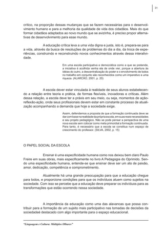 31
“Linguagem e Cultura: Múltiplos Olhares”
crítico, na proporção dessas mudanças que se fazem necessárias para o desenvol-
vimento humano e para a melhoria da qualidade de vida dos cidadãos. Mais do que
formar cidadãos adaptados ao novo mundo que se avizinha, é preciso propor alterna-
tivas de desenvolvimento para esse mundo.
A educação crítica leva a uma vida digna e justa, isto é, prepara-se para
a vida, através da busca de resoluções de problemas do dia a dia, da troca de expe-
riências, construindo e reconstruindo novos conhecimentos através dessa interativi-
dade.
Em uma escola participativa e democrática como a que se pretende,
a iniciativa é acolhida venha ela de onde vier, porque a abertura às
idéias do outro, a descentralização do poder e o envolvimento de todos
no trabalho em conjunto são reconhecidos como um imperativo e uma
riqueza. (ALARCÂO, 2001, p. 20)
A escola dever estar vinculada à realidade de seus alunos estabelecen-
do a relação entre teoria e prática, de formas flexíveis, inovadoras e críticas. Além
dessa relação, a escola deve ter a práxis em seu meio, ou seja, momentos de ação-
reflexão-ação, onde seus profissionais devem estar em constante processo de atuali-
zação acompanhando a demanda que hoje a sociedade exige.
Assim, defendemos a proposta de que a formação continuada deve se
darcombasenarealidadedaprópriaescola,emsuasreaisnecessidades
e seu projeto pedagógico. Não se pode pensar a perspectiva de uma
nova escola sem colocar como meta primordial a formação continuada.
Para tanto, é necessário que a escola se constitua num espaço de
crescimento do professor. (SILVA, 2002, p. 15)
O Papel Social da Escola
Ensinar é uma especificidade humana como nos deixou bem claro Paulo
Freire em suas obras, mais especificamente no livro A Pedagogia do Oprimido. Sen-
do uma especificidade humana, entende-se que ensinar deve ser um ato de paixão,
amor, dedicação, competência e comprometimento.
Atualmente há uma grande preocupação para que a educação chegue
para todos, e proporcione condições para que os indivíduos atuem como sujeitos na
sociedade. Com isso se percebe que a educação deve preparar os indivíduos para as
transformações que estão ocorrendo nessa sociedade.
A importância da educação como uma das alavancas que possa con-
tribuir para a formação de um sujeito mais participativo nas tomadas de decisões da
sociedadeé destacado com algo importante para o espaço educacional.
 