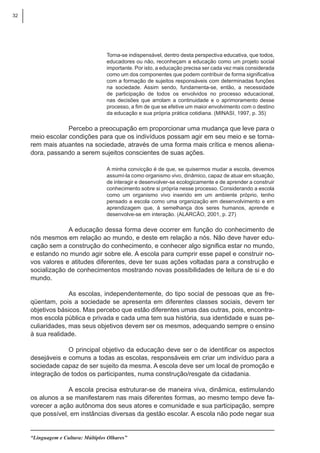 32
“Linguagem e Cultura: Múltiplos Olhares”
Torna-se indispensável, dentro desta perspectiva educativa, que todos,
educadores ou não, reconheçam a educação como um projeto social
importante. Por isto, a educação precisa ser cada vez mais considerada
como um dos componentes que podem contribuir de forma significativa
com a formação de sujeitos responsáveis com determinadas funções
na sociedade. Assim sendo, fundamenta-se, então, a necessidade
de participação de todos os envolvidos no processo educacional,
nas decisões que arrolam a continuidade e o aprimoramento desse
processo, a fim de que se efetive um maior envolvimento com o destino
da educação e sua própria prática cotidiana. (MINASI, 1997, p. 35)
Percebo a preocupação em proporcionar uma mudança que leve para o
meio escolar condições para que os indivíduos possam agir em seu meio e se torna-
rem mais atuantes na sociedade, através de uma forma mais crítica e menos aliena-
dora, passando a serem sujeitos conscientes de suas ações.
A minha convicção é de que, se quisermos mudar a escola, devemos
assumí-la como organismo vivo, dinâmico, capaz de atuar em situação,
de interagir e desenvolver-se ecologicamente e de aprender a construir
conhecimento sobre si própria nesse processo. Considerando a escola
como um organismo vivo inserido em um ambiente próprio, tenho
pensado a escola como uma organização em desenvolvimento e em
aprendizagem que, à semelhança dos seres humanos, aprende e
desenvolve-se em interação. (ALARCÃO, 2001, p. 27)
A educação dessa forma deve ocorrer em função do conhecimento de
nós mesmos em relação ao mundo, e deste em relação a nós. Não deve haver edu-
cação sem a construção do conhecimento, e conhecer algo significa estar no mundo,
e estando no mundo agir sobre ele. A escola para cumprir esse papel e construir no-
vos valores e atitudes diferentes, deve ter suas ações voltadas para a construção e
socialização de conhecimentos mostrando novas possibilidades de leitura de si e do
mundo.
As escolas, independentemente, do tipo social de pessoas que as fre-
qüentam, pois a sociedade se apresenta em diferentes classes sociais, devem ter
objetivos básicos. Mas percebo que estão diferentes umas das outras, pois, encontra-
mos escola pública e privada e cada uma tem sua história, sua identidade e suas pe-
culiaridades, mas seus objetivos devem ser os mesmos, adequando sempre o ensino
à sua realidade.
O principal objetivo da educação deve ser o de identificar os aspectos
desejáveis e comuns a todas as escolas, responsáveis em criar um indivíduo para a
sociedade capaz de ser sujeito da mesma. A escola deve ser um local de promoção e
integração de todos os participantes, numa construção/resgate da cidadania.
A escola precisa estruturar-se de maneira viva, dinâmica, estimulando
os alunos a se manifestarem nas mais diferentes formas, ao mesmo tempo deve fa-
vorecer a ação autônoma dos seus atores e comunidade e sua participação, sempre
que possível, em instâncias diversas da gestão escolar. A escola não pode negar sua
 