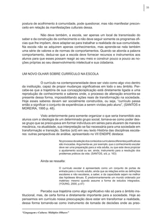 33
“Linguagem e Cultura: Múltiplos Olhares”
postura de acolhimento à comunidade, pode questionar, mas não manifestar precon-
ceito em relação às manifestações culturais dessa.
Não deve também, a escola, ser apenas um local de transmissão do
saber e da construção de conhecimento e não deve seguir somente os programas ofi-
cias que lhe impõem, deve adaptar-se para trabalhar a realidade de sua comunidade.
Na escola não se adquirem apenas conhecimentos, mas aprende-se nela também
uma série de valores e de normas de comportamentos. Quando se aborda a palavra
comportamento, deduz-se que a escola deve fornecer recursos e instrumentos aos
alunos para que esses possam reagir ao seu meio e construir pouco a pouco as no-
ções próprias ao seu desenvolvimento intelectual e sua cidadania.
Um novo olhar sobre currículo na escola
O currículo na contemporaneidade deve ser visto como algo vivo dentro
da instituição, capaz de propor mudanças significativas em todo o seu âmbito. Per-
cebe-se que a trajetória de sua concepção/aplicação está diretamente ligada a uma
reprodução de conhecimento e saberes onde, o processo de alienação encontra-se
presente dessa forma, impossibilitando ações reais de transformação na sociedade.
Hoje esses saberes devem ser socialmente construídos, ou seja, “currículo passa
então a significar o conjunto de experiências a serem vividas pelo aluno”, (SANTOS e
MOREIRA, 1995 p. 48).
Visto anteriormente para somente organizar o que seria transmitido aos
alunos com a ideologia de um determinado grupo social, tornava-se como poder des-
se grupo que se preocupava em formar indivíduos em séries para atuarem de maneira
mecânica, na atualidade, sua interpretação se faz necessária para uma sociedade em
transformação e transição. Santos (s/d) em seu texto História das disciplinas escola-
res: outras perspectivas de análise, apresentado no VII ENDIPE destaca:
Noprocessodeseleçãodosconteúdoscurricularesdiferentesjustificativas
são invocadas.Argumenta-se, por exemplo, que o conhecimento escolar
deve ser uma preparação para a vida adulta, ou que este deva propiciar
o ajustamento social ou ser, ainda, instrumento para a resolução dos
problemas práticos da vida. (SANTOS, s/d, p. 163)
Ainda se ressalta:
O currículo escolar é apresentado como um conjunto de portas de
entrada para o mundo adulto, ainda que as relações entre as definições
escolares e não escolares, a saber, e da capacidade sejam na melhor
das hipóteses tênues. É predominantemente um mundo ordenado por
matérias- mesmo quando assume a forma de estudos integrados.
(YOUNG, 2000, p.47)
Percebo sua trajetória como algo significativo não só para o âmbito ins-
titucional, mas, de certa forma e diretamente importante para a sociedade. Hoje ao
pensarmos em currículo nossa preocupação deve estar em transformar a realidade,
dessa forma tornando-se como instrumento de tomada de decisões onde as preo-
 