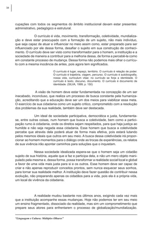 34
“Linguagem e Cultura: Múltiplos Olhares”
cupações com todos os segmentos do âmbito institucional devam estar presentes:
administrativo, pedagógico e estrutural.
O currículo é vida, movimento, transformação, coletividade, mundializa-
ção e deve estar preocupado com a formação de um sujeito, não mais indivíduo,
que seja capaz de atuar e influenciar no meio assim como, estar preparado para ser
influenciado por ele dessa forma, desafiar o sujeito em sua construção de conheci-
mento. O currículo deve ser visto como transformador para o homem, a instituição e a
sociedade de maneira a contribuir para a melhoria dessa, de forma a percebê-la como
em constante processo de mudança. Dessa forma não podemos mais olhar o currícu-
lo com a mesma inocência de antes, pois agora tem significados.
O currículo é lugar, espaço, território. O currículo é relação de poder.
O currículo é trajetória, viagem, percurso. O currículo é autobiografia,
nossa vida, curriculum vitae: no currículo se forja a identidade. O
currículo é texto, discurso, documento. O currículo é documento de
identidade. (SILVA, 1999, p. 150)
A visão de homem deve estar fundamentada na concepção de um ser
inacabado, inconcluso, que realiza um processo de busca constante pela humaniza-
ção, acreditando que a educação deve ser um dos meios para viabilizar essa meta.
O exercício de sua cidadania como um sujeito critico, comprometido com a resolução
dos problemas da sua realidade, também deve ser destacada.
Um ideal de sociedade participativa, democrática e justa, fundamenta-
se, entre outras coisas, num homem que busca a coletividade, bem como a partici-
pação rumo à cidadania, onde os direitos sejam respeitados, para que haja justiça ao
humilde e não seja negada essa cidadania. Esse homem que busca a coletividade
percebe que através dela poderá atuar de forma mais efetiva, pois estará lutando
pelos mesmos ideais que outros em seu meio. A busca dessa coletividade irá propor-
cionar ao homem momentos para o diálogo onde as trocas de experiências, os relatos
de sua vivência irão apontar caminhos para soluções que o inquietam.
Nessa sociedade idealizada espera-se que o homem seja um cidadão
sujeito de sua história, aquele que a faz e participa dela, e não um mero objeto mani-
pulado pela mesma e, dessa forma, possa transformar a realidade social local e global
a favor de uma vida mais justa para si e os outros. Esse homem deve ser capaz de
criar e não apenas reproduzir conceitos prontos, sem nunca esquecer seus sonhos,
para tornar sua realidade melhor. A instituição deve fazer questão de contribuir nessa
evolução, não preparando apenas os cidadãos para a vida, pois ela é a própria vida,
um local de vivência da cidadania.
A realidade mudou bastante nos últimos anos, exigindo cada vez mais
que a instituição acompanhe essas mudanças. Hoje não podemos ter em seu meio
um ensino fragmentado, dissociado da realidade, mas sim um comprometimento que
prepare seus atores para enfrentarem o processo de globalização/mundialização.
 