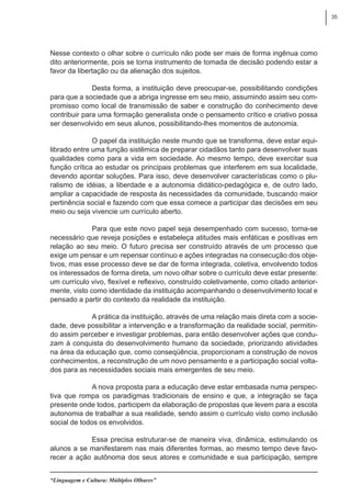 35
“Linguagem e Cultura: Múltiplos Olhares”
Nesse contexto o olhar sobre o currículo não pode ser mais de forma ingênua como
dito anteriormente, pois se torna instrumento de tomada de decisão podendo estar a
favor da libertação ou da alienação dos sujeitos.
Desta forma, a instituição deve preocupar-se, possibilitando condições
para que a sociedade que a abriga ingresse em seu meio, assumindo assim seu com-
promisso como local de transmissão de saber e construção do conhecimento deve
contribuir para uma formação generalista onde o pensamento crítico e criativo possa
ser desenvolvido em seus alunos, possibilitando-lhes momentos de autonomia.
O papel da instituição neste mundo que se transforma, deve estar equi-
librado entre uma função sistêmica de preparar cidadãos tanto para desenvolver suas
qualidades como para a vida em sociedade. Ao mesmo tempo, deve exercitar sua
função crítica ao estudar os principais problemas que interferem em sua localidade,
devendo apontar soluções. Para isso, deve desenvolver características como o plu-
ralismo de idéias, a liberdade e a autonomia didático-pedagógica e, de outro lado,
ampliar a capacidade de resposta às necessidades da comunidade, buscando maior
pertinência social e fazendo com que essa comece a participar das decisões em seu
meio ou seja vivencie um currículo aberto.
Para que este novo papel seja desempenhado com sucesso, torna-se
necessário que reveja posições e estabeleça atitudes mais enfáticas e positivas em
relação ao seu meio. O futuro precisa ser construído através de um processo que
exige um pensar e um repensar contínuo e ações integradas na consecução dos obje-
tivos, mas esse processo deve se dar de forma integrada, coletiva, envolvendo todos
os interessados de forma direta, um novo olhar sobre o currículo deve estar presente:
um currículo vivo, flexível e reflexivo, construído coletivamente, como citado anterior-
mente, visto como identidade da instituição acompanhando o desenvolvimento local e
pensado a partir do contexto da realidade da instituição.
A prática da instituição, através de uma relação mais direta com a socie-
dade, deve possibilitar a intervenção e a transformação da realidade social, permitin-
do assim perceber e investigar problemas, para então desenvolver ações que condu-
zam à conquista do desenvolvimento humano da sociedade, priorizando atividades
na área da educação que, como conseqüência, proporcionam a construção de novos
conhecimentos, a reconstrução de um novo pensamento e a participação social volta-
dos para as necessidades sociais mais emergentes de seu meio.
A nova proposta para a educação deve estar embasada numa perspec-
tiva que rompa os paradigmas tradicionais de ensino e que, a integração se faça
presente onde todos, participem da elaboração de propostas que levem para a escola
autonomia de trabalhar a sua realidade, sendo assim o currículo visto como inclusão
social de todos os envolvidos.
Essa precisa estruturar-se de maneira viva, dinâmica, estimulando os
alunos a se manifestarem nas mais diferentes formas, ao mesmo tempo deve favo-
recer a ação autônoma dos seus atores e comunidade e sua participação, sempre
 