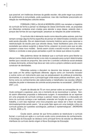 36
“Linguagem e Cultura: Múltiplos Olhares”
que possível, em instâncias diversas da gestão escolar, não pode negar sua postura
de acolhimento à comunidade, pode questionar, mas não manifestar preconceito em
relação às manifestações culturais dessa.
FORQUIN (1993) e SILVA & MOREIRA (2005) nos remetem a trajetória
do currículo de forma a pensar na ideologia da classe dominante onde, as propostas
em diferentes contextos eram criadas para atender a essa classe, estando claro o
porque das formas de sua organização: perpetuar as relações de poder existentes.
O currículo não é elemento neutro como descrito pelos autores, pois traz
sempre consigo alguma forma específica de pensar em determinados contextos onde
está sendo discutido. Ele em determinado momento histórico serviu para repensar a
reestruturação da escola para que através dessa, fosse facilitadora para uma nova
sociedade que estava surgindo e dessa forma, preparar os jovens para que se ade-
quassem a esse novo modelo. Sendo assim coube a escola inculcar novos valores,
hábitos e condutas a esse grupo pensadas a partir da classe que estava no poder.
Não podemos deixar de destacar que o currículo serve para libertar ou
alienar (como citado anteriormente) e era visto no passado para cumprir determinadas
tarefas que a escola se propunha, tais como ter o controle e eficiência social atrelada
à classe dominante, embora hoje deva ser visto como o próprio cotidiano sendo assim
construtor de identidades.
Diferentes autores o discutem no decorrer dos tempos e percebe-se,
que cada um lhe atribui significado diferente: alguns como um momento inovador
e outros como um instrumento para que se perpetuassem às práticas já existentes,
dominantes, e a escola como o principal lugar onde essas práticas existiriam, pois, “a
forma como os conhecimentos são selecionados e trabalhados nas escolas refletem
relações de poder e interesses de controle social presentes na sociedade”, (SANTOS,
2001, p.2).
A partir da década de 70 um novo pensar sobre as concepções de cur-
rículo começam a aparecer, pois, era o momento de se reconceituar o campo. Sen-
do assim diferentes propostas e defensores surgem. A necessidade de se repensar
em uma proposta de currículo começa a parecer nesse contexto e a discussão em
torno do currículo começa a ser realizada: entender em função de quem o currículo
trabalha, e com isso repensar uma nova proposta que viesse ser a favor da classe
dominada/oprimida sendo assim, “Já se pode falar agora em uma tradição crítica do
currículo guiada por questões sociológicas, políticas e epistemológicas”, (MOREIRA
e SILVA, 2005, p.7).
Coube assim, pensar de que forma poderia se reestruturar o currículo
formal, o currículo em ação e o currículo oculto como construtores de conhecimento.
A Sociologia da Educação se destaca como principal forma de estudar as diferentes
interfaces do currículo dando origem à Nova Sociologia da Educação:
 