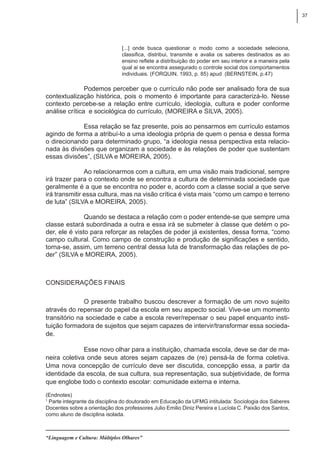 37
“Linguagem e Cultura: Múltiplos Olhares”
[...] onde busca questionar o modo como a sociedade seleciona,
classifica, distribui, transmite e avalia os saberes destinados as ao
ensino reflete a distribuição do poder em seu interior e a maneira pela
qual ai se encontra assegurado o controle social dos comportamentos
individuais. (FORQUIN, 1993, p. 85) apud (BERNSTEIN, p.47)
Podemos perceber que o currículo não pode ser analisado fora de sua
contextualização histórica, pois o momento é importante para caracterizá-lo. Nesse
contexto percebe-se a relação entre currículo, ideologia, cultura e poder conforme
análise crítica e sociológica do currículo, (MOREIRA e SILVA, 2005).
Essa relação se faz presente, pois ao pensarmos em currículo estamos
agindo de forma a atribuí-lo a uma ideologia própria de quem o pensa e dessa forma
o direcionando para determinado grupo, “a ideologia nessa perspectiva esta relacio-
nada às divisões que organizam a sociedade e às relações de poder que sustentam
essas divisões”, (SILVA e MOREIRA, 2005).
Ao relacionarmos com a cultura, em uma visão mais tradicional, sempre
irá trazer para o contexto onde se encontra a cultura de determinada sociedade que
geralmente é a que se encontra no poder e, acordo com a classe social a que serve
irá transmitir essa cultura, mas na visão crítica é vista mais “como um campo e terreno
de luta” (SILVA e MOREIRA, 2005).
Quando se destaca a relação com o poder entende-se que sempre uma
classe estará subordinada a outra e essa irá se submeter à classe que detém o po-
der, ele é visto para reforçar as relações de poder já existentes, dessa forma, “como
campo cultural. Como campo de construção e produção de significações e sentido,
torna-se, assim, um terreno central dessa luta de transformação das relações de po-
der” (SILVA e MOREIRA, 2005).
Considerações finais
O presente trabalho buscou descrever a formação de um novo sujeito
através do repensar do papel da escola em seu aspecto social. Vive-se um momento
transitório na sociedade e cabe a escola rever/repensar o seu papel enquanto insti-
tuição formadora de sujeitos que sejam capazes de intervir/transformar essa socieda-
de.
Esse novo olhar para a instituição, chamada escola, deve se dar de ma-
neira coletiva onde seus atores sejam capazes de (re) pensá-la de forma coletiva.
Uma nova concepção de currículo deve ser discutida, concepção essa, a partir da
identidade da escola, de sua cultura, sua representação, sua subjetividade, de forma
que englobe todo o contexto escolar: comunidade externa e interna.
(Endnotes)
1
Parte integrante da disciplina do doutorado em Educação da UFMG intitulada: Sociologia dos Saberes
Docentes sobre a orientação dos professores Julio Emilio Diniz Pereira e Lucíola C. Paixão dos Santos,
como aluno de disciplina isolada.
 