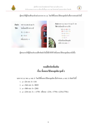 คู่มือสื่อการสอนวิชาคณิตศาสตร์ โดยความร่วมมือระหว่าง
           สานักงานคณะกรรมการการศึกษาขั้นพื้นฐาน และ คณะวิทยาศาสตร์ จุฬาลงกรณ์มหาวิทยาลัย


   ผู้สอนให้ผู้เรียนศึกษาตัวอย่างการหา ห.ร.ม. โดยใช้ขั้นตอนวิธีของยุคลิดในสื่อการสอนต่อไปนี้




   ผู้สอนอาจให้ผู้เรียนทาแบบฝึกหัดต่อไปนี้เพื่อให้เข้าใจขั้นตอนวิธีของยุคลิดมากยิ่งขึ้น




                                         แบบฝึกหัดเพิ่มเติม
                               เรื่อง ขั้นตอนวิธีของยุคลิด ชุดที่ 1

จงหา ห.ร.ม. ของ a และ b โดยใช้ขั้นตอนวิธีของยุคลิด เมื่อกาหนด a และ b ดังต่อไปนี้
   1. a  26 และ b  118
   2. a  364 และ b  9035
   3. a  500 และ b  2301
   4. a  234 และ b  1770 [ข้อแนะ (234, 1770)  (234,1770) ]




                                                 9
 