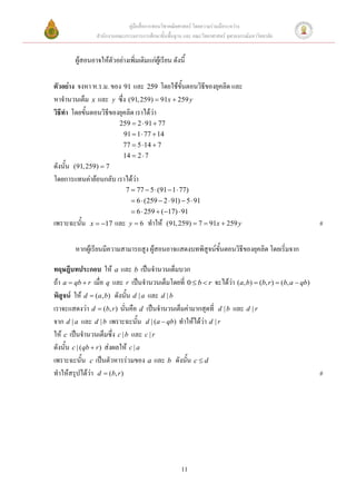 คู่มือสื่อการสอนวิชาคณิตศาสตร์ โดยความร่วมมือระหว่าง
                 สานักงานคณะกรรมการการศึกษาขั้นพื้นฐาน และ คณะวิทยาศาสตร์ จุฬาลงกรณ์มหาวิทยาลัย


        ผู้สอนอาจให้ตัวอย่างเพิ่มเติมแก่ผู้เรียน ดังนี้

ตัวอย่าง จงหา ห.ร.ม. ของ 91 และ 259 โดยใช้ขั้นตอนวิธีของยุคลิด และ
หาจานวนเต็ม x และ y ซึ่ง (91, 259)  91x  259 y
วิธีทา โดยขั้นตอนวิธีของยุคลิด เราได้ว่า
                           259  2  91  77
                             91  1  77  14
                            77  5  14  7
                            14  2  7
ดังนั้น (91, 259)  7
โดยการแทนค่าย้อนกลับ เราได้ว่า
                               7  77  5  (91  1  77)
                                  6  (259  2  91)  5  91
                                  6  259  ( 17)  91
เพราะฉะนั้น   x  17    และ    y6     ทาให้   (91, 259)  7  91x  259 y                          #

        หากผู้เรียนมีความสามารถสูง ผู้สอนอาจแสดงบทพิสูจน์ขั้นตอนวิธีของยุคลิด โดยเริ่มจาก

ทฤษฎีบทประกอบ ให้ a และ b เป็นจานวนเต็มบวก
ถ้า a  qb  r เมื่อ q และ r เป็นจานวนเต็มโดยที่ 0  b  r จะได้ว่า (a, b)  (b, r )  (b, a  qb)
พิสูจน์ ให้ d  (a, b) ดังนั้น d | a และ d | b
เราจะแสดงว่า d  (b, r ) นั่นคือ d เป็นจานวนเต็มค่ามากสุดที่ d | b และ d | r
จาก d | a และ d | b เพราะฉะนั้น d | (a  qb) ทาให้ได้ว่า d | r
ให้ c เป็นจานวนเต็มซึ่ง c | b และ c | r
ดังนั้น c | ( qb  r ) ส่งผลให้ c | a
เพราะฉะนั้น c เป็นตัวหารร่วมของ a และ b ดังนั้น c  d
ทาให้สรุปได้ว่า d  (b, r )                                                                          #




                                                      11
 