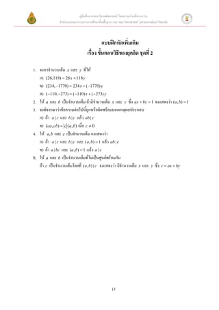 คู่มือสื่อการสอนวิชาคณิตศาสตร์ โดยความร่วมมือระหว่าง
               สานักงานคณะกรรมการการศึกษาขั้นพื้นฐาน และ คณะวิทยาศาสตร์ จุฬาลงกรณ์มหาวิทยาลัย



                                             แบบฝึกหัดเพิ่มเติม
                                   เรื่อง ขั้นตอนวิธีของยุคลิด ชุดที่ 2

1. จงหาจานวนเต็ม x และ y ที่ให้
   ก) (26,118)  26 x  118 y
   ข) (234, 1770)  234 x  ( 1770) y
   ค) ( 110, 273)  ( 110) x  ( 273) y
2. ให้ a และ b เป็นจานวนเต็ม ถ้ามีจานวนเต็ม x และ y ซึ่ง ax  by  1 จงแสดงว่า (a, b)  1
3. จงพิจารณาว่าข้อความต่อไปนี้ถูกหรือผิดพร้อมบอกเหตุผลประกอบ
   ก) ถ้า a | c และ b | c แล้ว ab | c
   ข) (ca, cb)  c (a, b) เมื่อ c  0
4. ให้ a, b และ c เป็นจานวนเต็ม จงแสดงว่า
   ก) ถ้า a | c และ b | c และ (a, b)  1 แล้ว ab | c
   ข) ถ้า a | bc และ (a, b)  1 แล้ว a | c
5. ให้ a และ b เป็นจานวนเต็มที่ไม่เป็นศูนย์พร้อมกัน
   ถ้า c เป็นจานวนเต็มโดยที่ (a, b) | c จงแสดงว่า มีจานวนเต็ม x และ y ซึ่ง c  ax  by




                                                    13
 