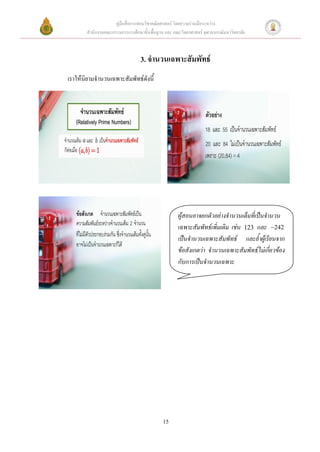คู่มือสื่อการสอนวิชาคณิตศาสตร์ โดยความร่วมมือระหว่าง
       สานักงานคณะกรรมการการศึกษาขั้นพื้นฐาน และ คณะวิทยาศาสตร์ จุฬาลงกรณ์มหาวิทยาลัย



                                 3. จานวนเฉพาะสัมพัทธ์
เราให้นิยามจานวนเฉพาะสัมพัทธ์ดังนี้




                                                    ผู้สอนอาจยกตัวอย่างจานวนเต็มที่เป็นจานวน
                                                    เฉพาะสัมพัทธ์เพิ่มเติม เช่น 123 และ 242
                                                    เป็นจานวนเฉพาะสัมพัทธ์ และย้าผู้เรียนจาก
                                                    ข้อสังเกตว่า จานวนเฉพาะสัมพัทธ์ไม่เกี่ยวข้อง
                                                    กับการเป็นจานวนเฉพาะ




                                            15
 